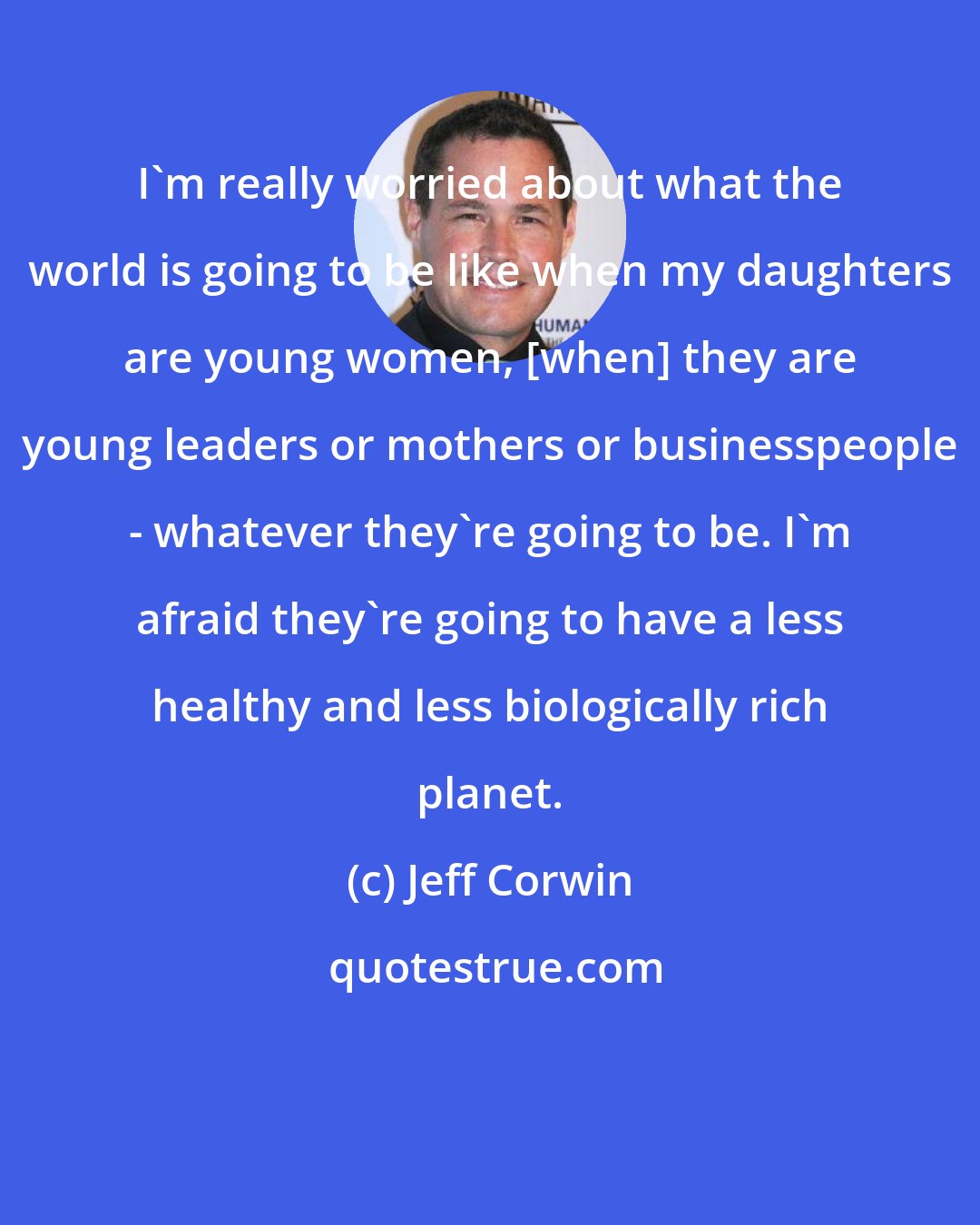 Jeff Corwin: I'm really worried about what the world is going to be like when my daughters are young women, [when] they are young leaders or mothers or businesspeople - whatever they're going to be. I'm afraid they're going to have a less healthy and less biologically rich planet.