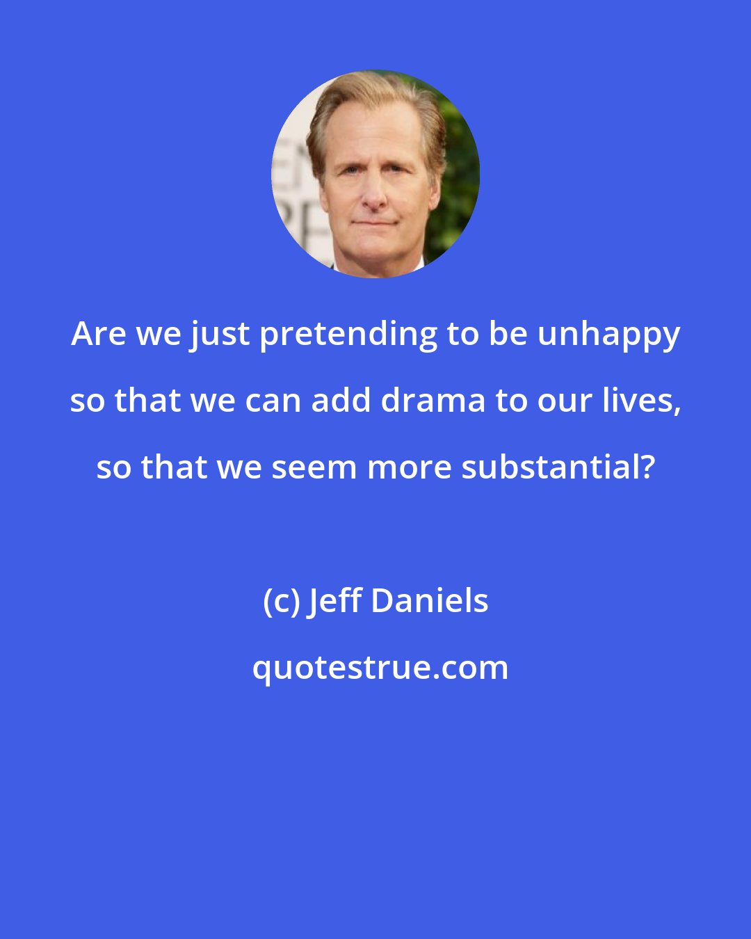 Jeff Daniels: Are we just pretending to be unhappy so that we can add drama to our lives, so that we seem more substantial?