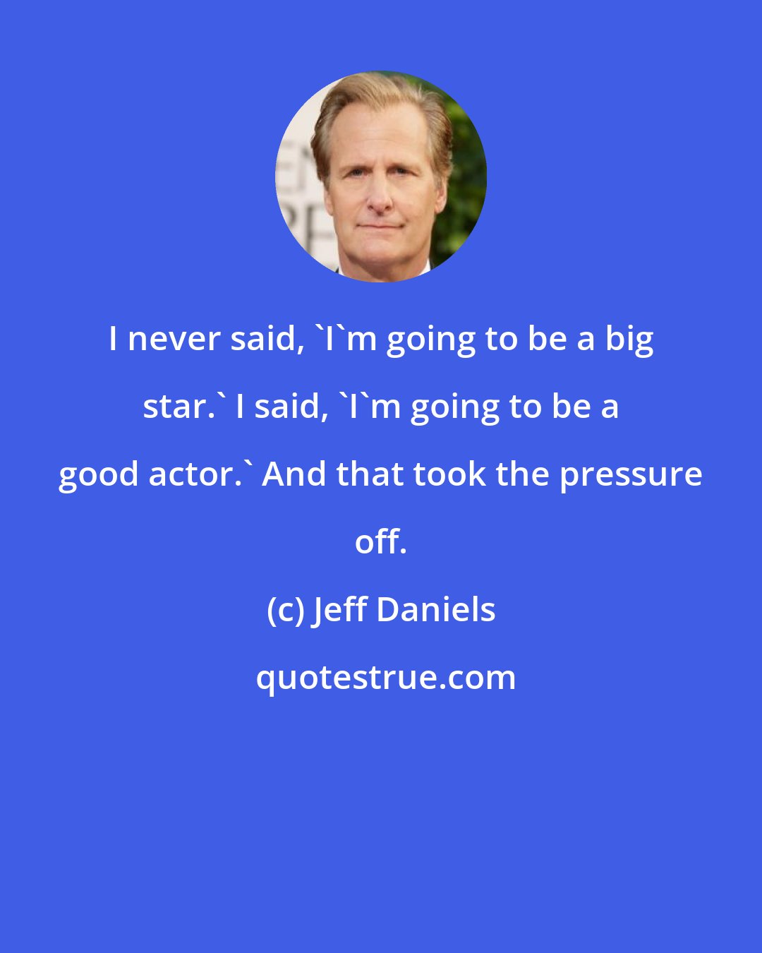 Jeff Daniels: I never said, 'I'm going to be a big star.' I said, 'I'm going to be a good actor.' And that took the pressure off.