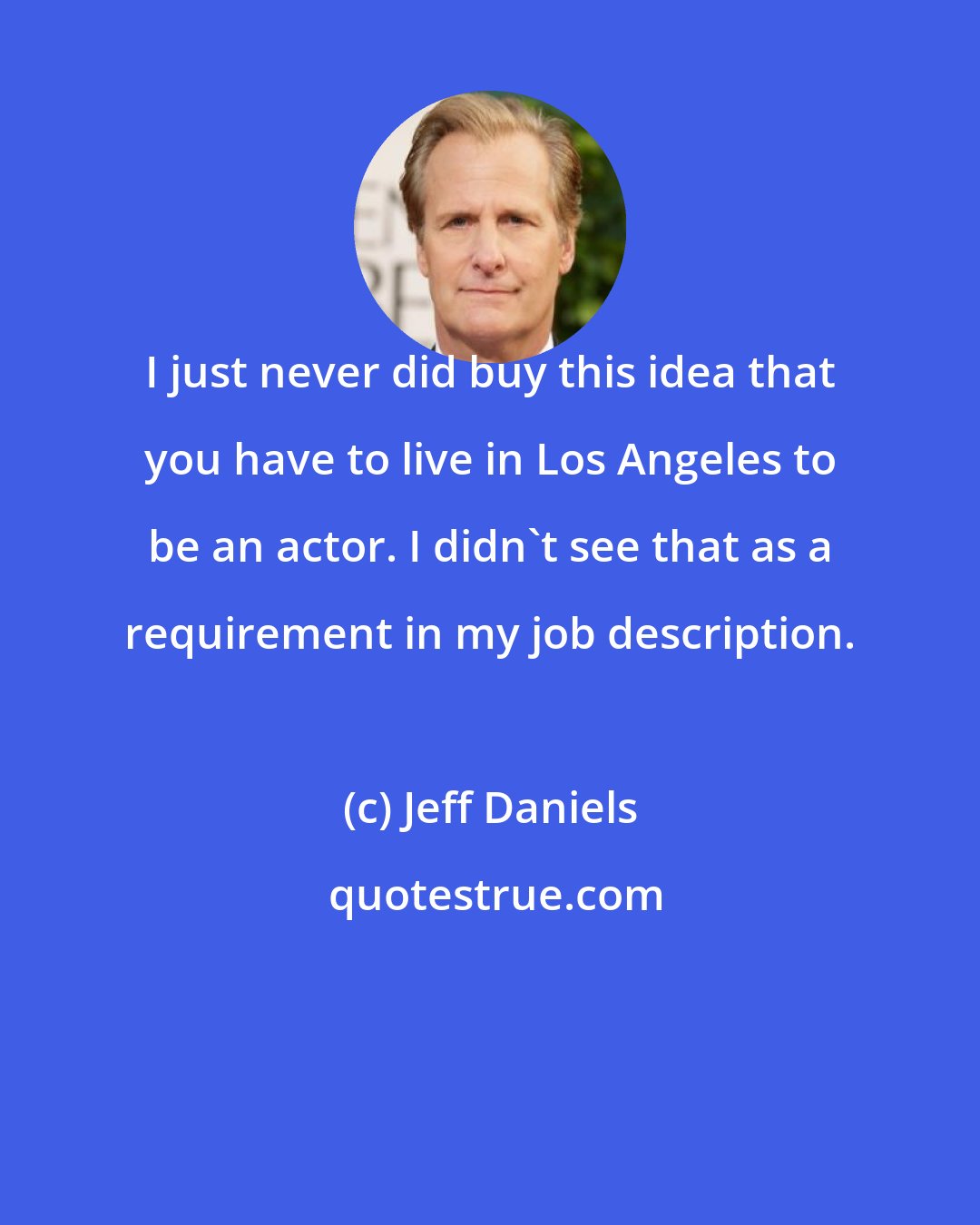 Jeff Daniels: I just never did buy this idea that you have to live in Los Angeles to be an actor. I didn't see that as a requirement in my job description.