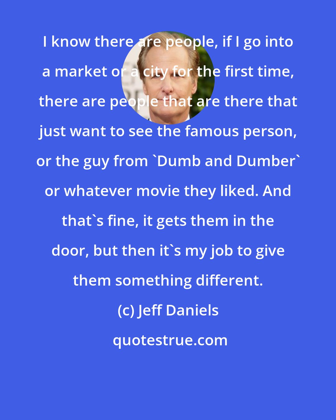 Jeff Daniels: I know there are people, if I go into a market or a city for the first time, there are people that are there that just want to see the famous person, or the guy from 'Dumb and Dumber' or whatever movie they liked. And that's fine, it gets them in the door, but then it's my job to give them something different.