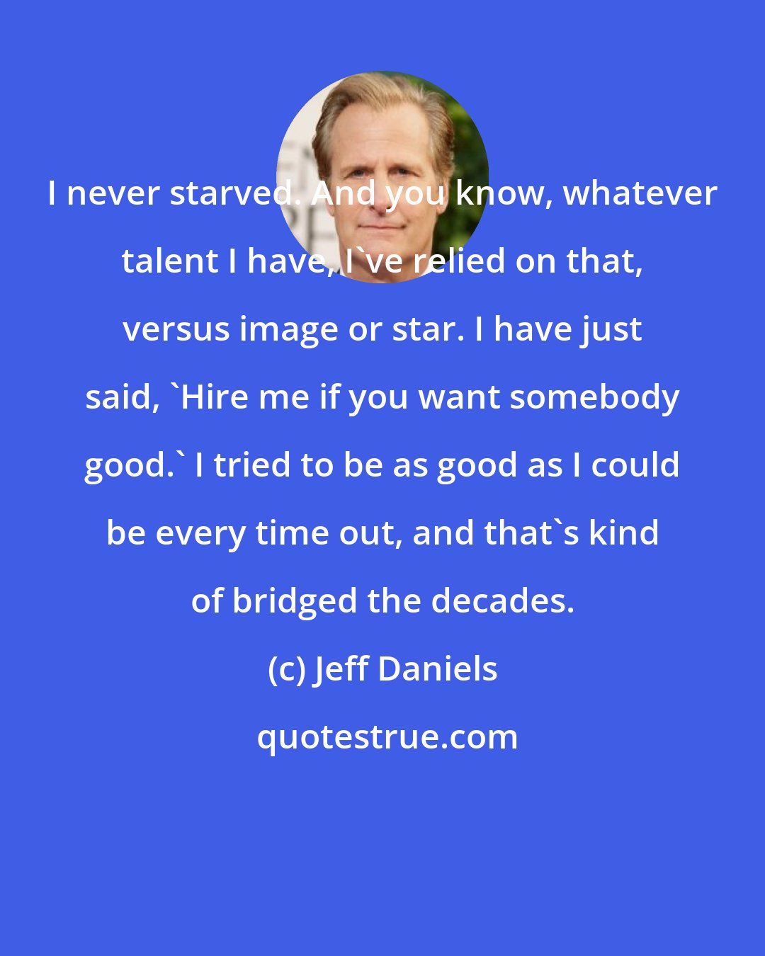 Jeff Daniels: I never starved. And you know, whatever talent I have, I've relied on that, versus image or star. I have just said, 'Hire me if you want somebody good.' I tried to be as good as I could be every time out, and that's kind of bridged the decades.