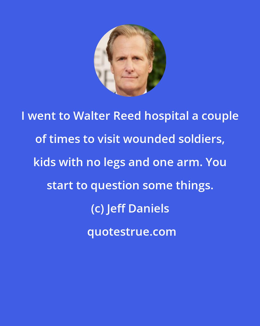 Jeff Daniels: I went to Walter Reed hospital a couple of times to visit wounded soldiers, kids with no legs and one arm. You start to question some things.