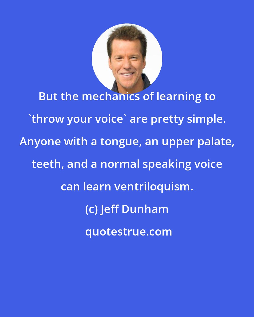 Jeff Dunham: But the mechanics of learning to 'throw your voice' are pretty simple. Anyone with a tongue, an upper palate, teeth, and a normal speaking voice can learn ventriloquism.