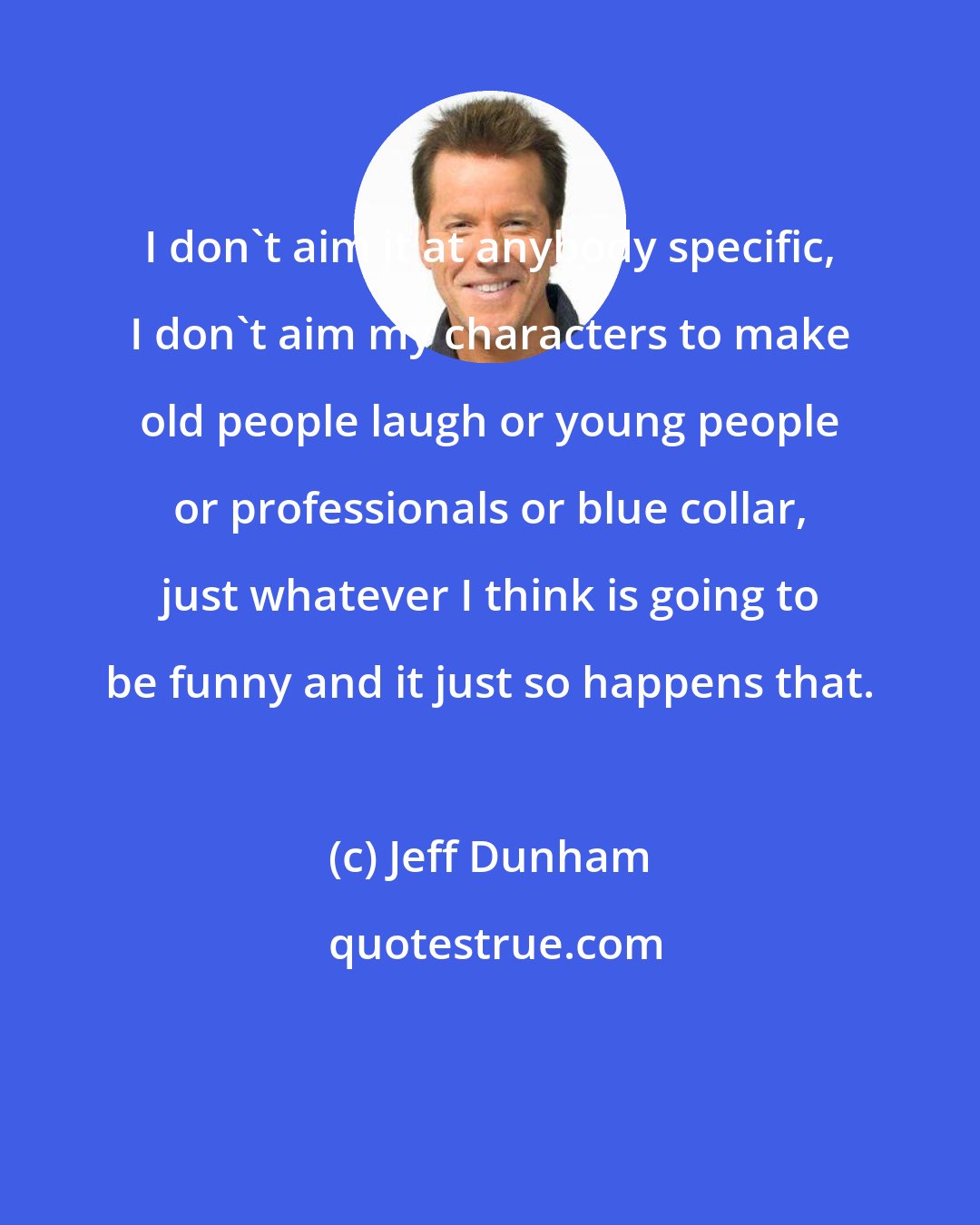 Jeff Dunham: I don't aim it at anybody specific, I don't aim my characters to make old people laugh or young people or professionals or blue collar, just whatever I think is going to be funny and it just so happens that.