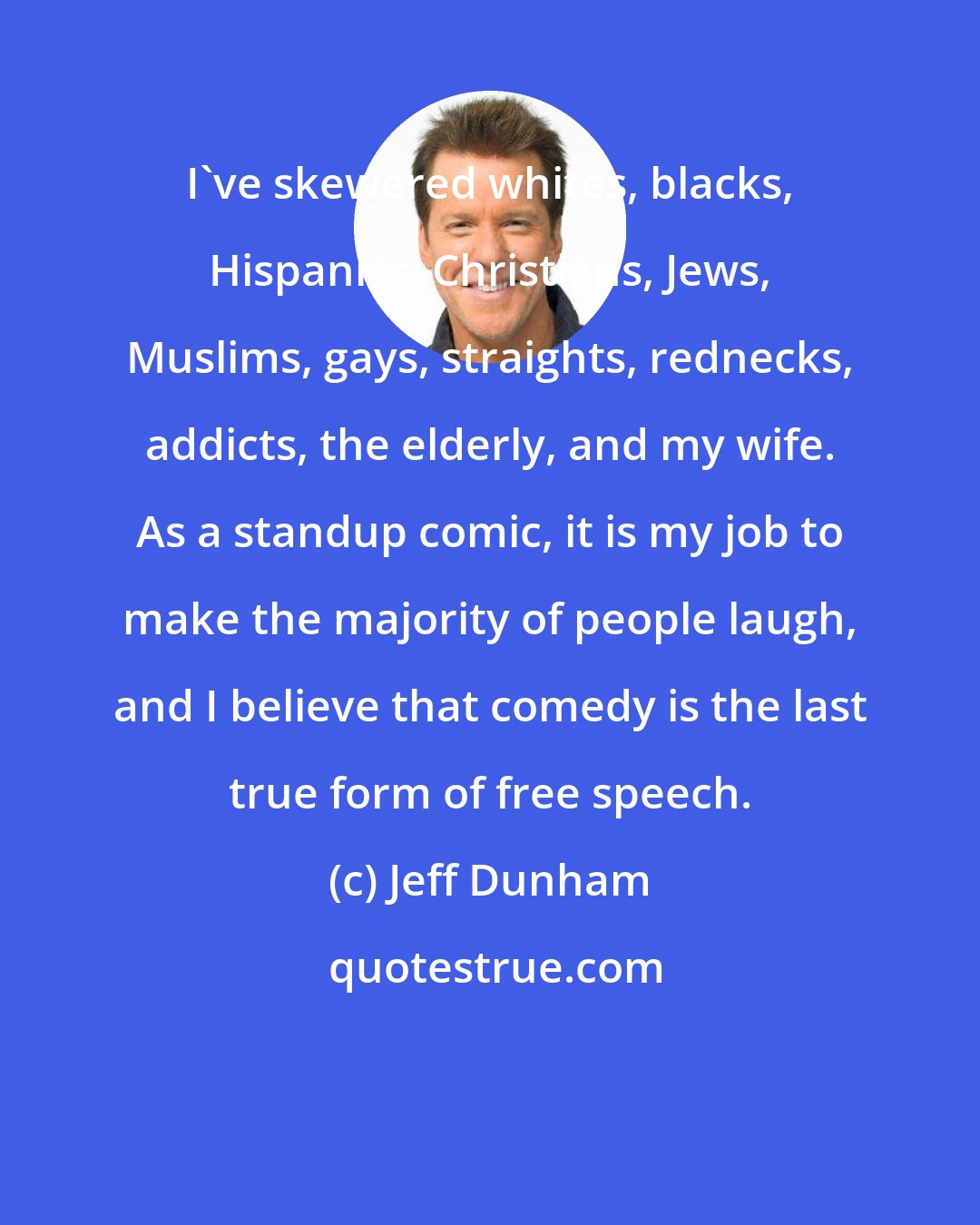 Jeff Dunham: I've skewered whites, blacks, Hispanics, Christians, Jews, Muslims, gays, straights, rednecks, addicts, the elderly, and my wife. As a standup comic, it is my job to make the majority of people laugh, and I believe that comedy is the last true form of free speech.