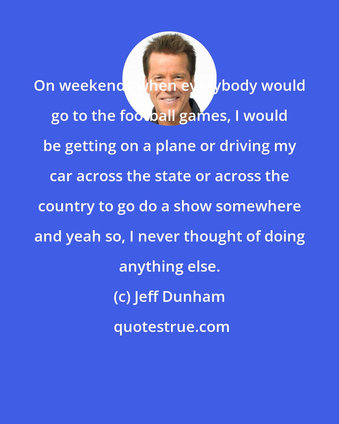 Jeff Dunham: On weekends when everybody would go to the football games, I would be getting on a plane or driving my car across the state or across the country to go do a show somewhere and yeah so, I never thought of doing anything else.