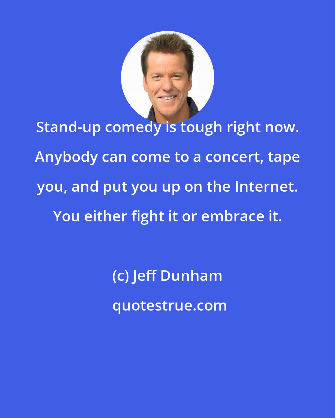 Jeff Dunham: Stand-up comedy is tough right now. Anybody can come to a concert, tape you, and put you up on the Internet. You either fight it or embrace it.