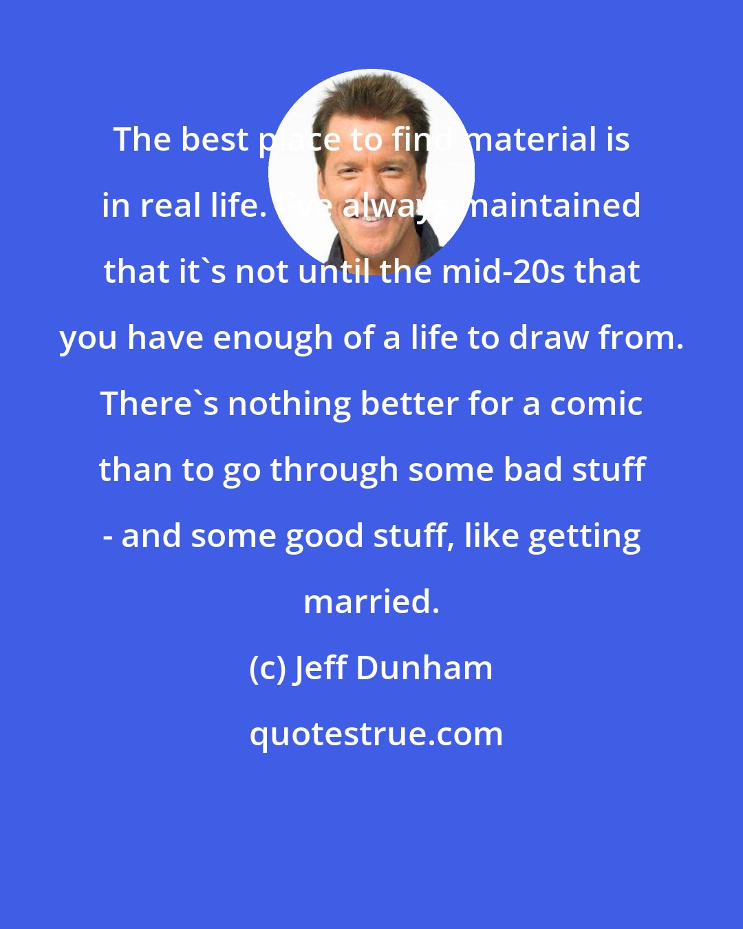 Jeff Dunham: The best place to find material is in real life. I've always maintained that it's not until the mid-20s that you have enough of a life to draw from. There's nothing better for a comic than to go through some bad stuff - and some good stuff, like getting married.