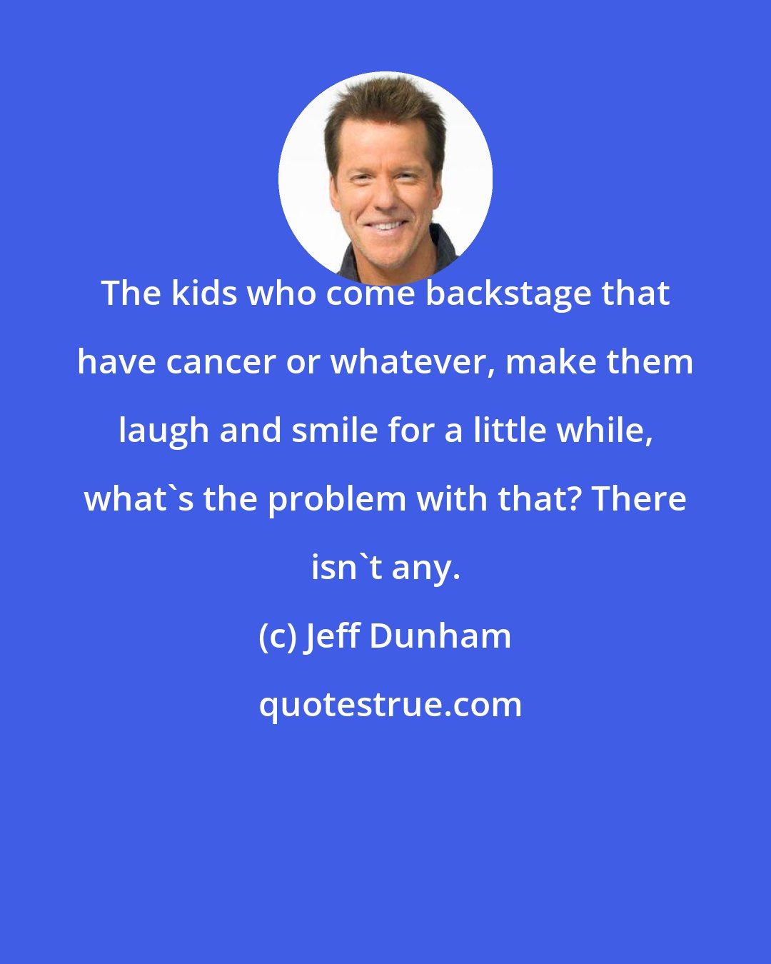 Jeff Dunham: The kids who come backstage that have cancer or whatever, make them laugh and smile for a little while, what's the problem with that? There isn't any.