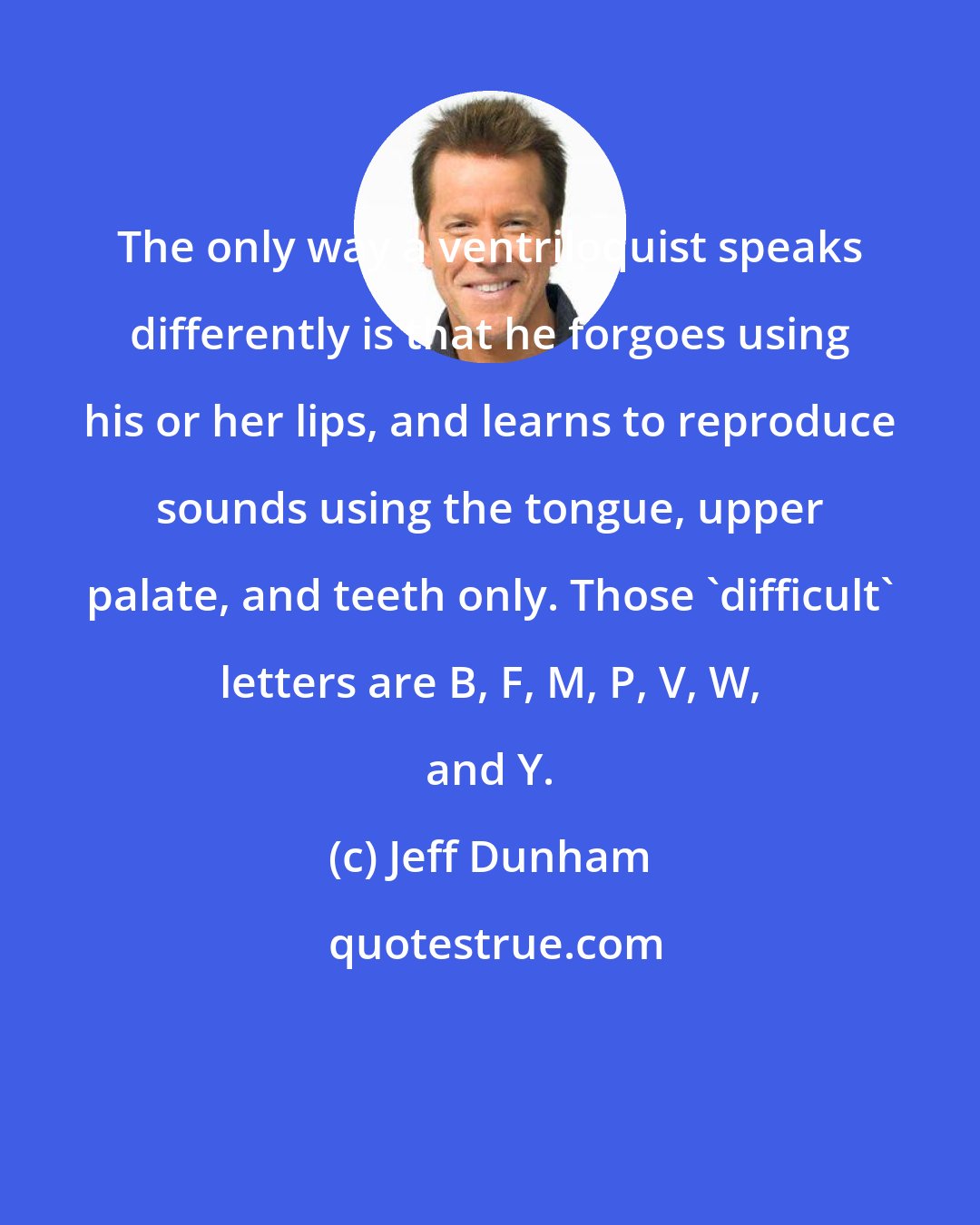 Jeff Dunham: The only way a ventriloquist speaks differently is that he forgoes using his or her lips, and learns to reproduce sounds using the tongue, upper palate, and teeth only. Those 'difficult' letters are B, F, M, P, V, W, and Y.