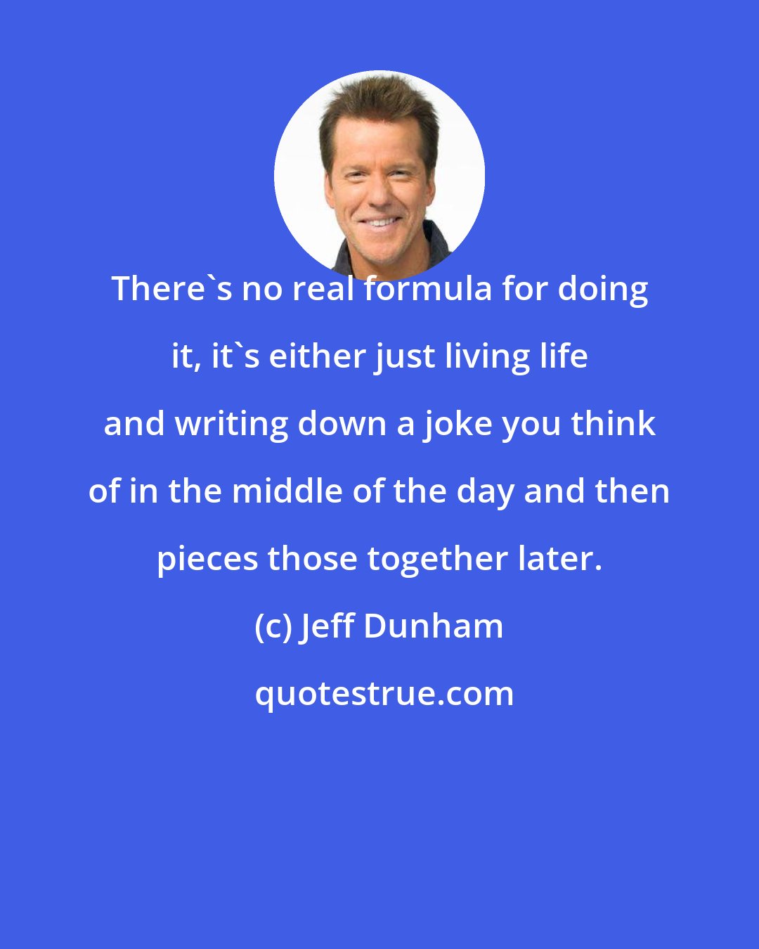 Jeff Dunham: There's no real formula for doing it, it's either just living life and writing down a joke you think of in the middle of the day and then pieces those together later.