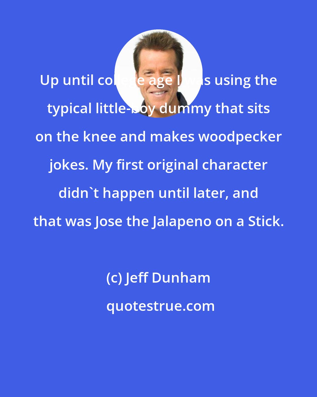 Jeff Dunham: Up until college age I was using the typical little-boy dummy that sits on the knee and makes woodpecker jokes. My first original character didn't happen until later, and that was Jose the Jalapeno on a Stick.