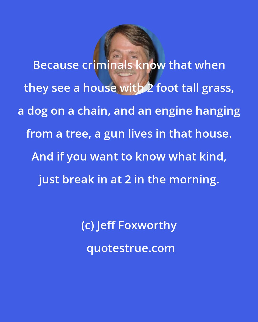 Jeff Foxworthy: Because criminals know that when they see a house with 2 foot tall grass, a dog on a chain, and an engine hanging from a tree, a gun lives in that house. And if you want to know what kind, just break in at 2 in the morning.