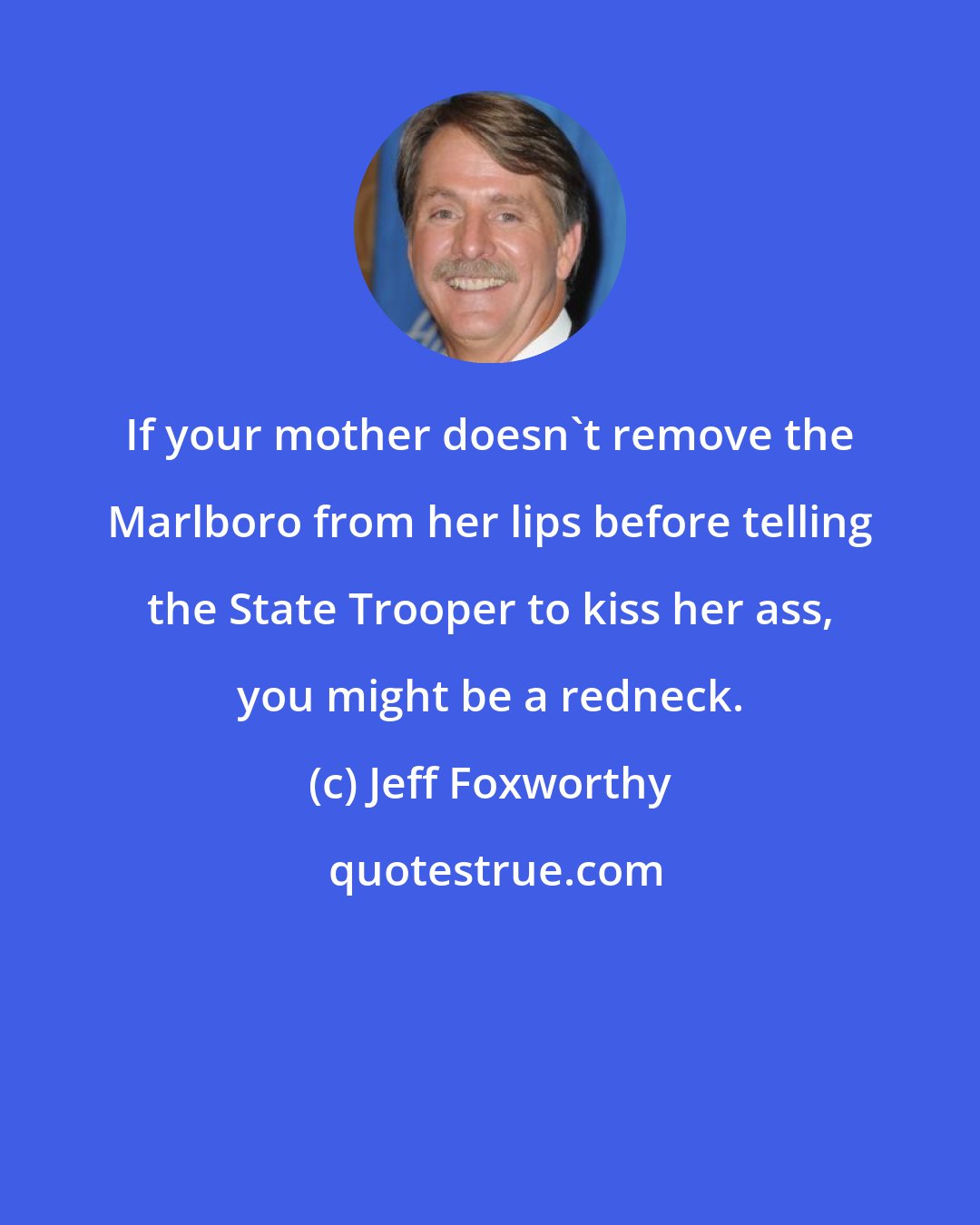 Jeff Foxworthy: If your mother doesn't remove the Marlboro from her lips before telling the State Trooper to kiss her ass, you might be a redneck.