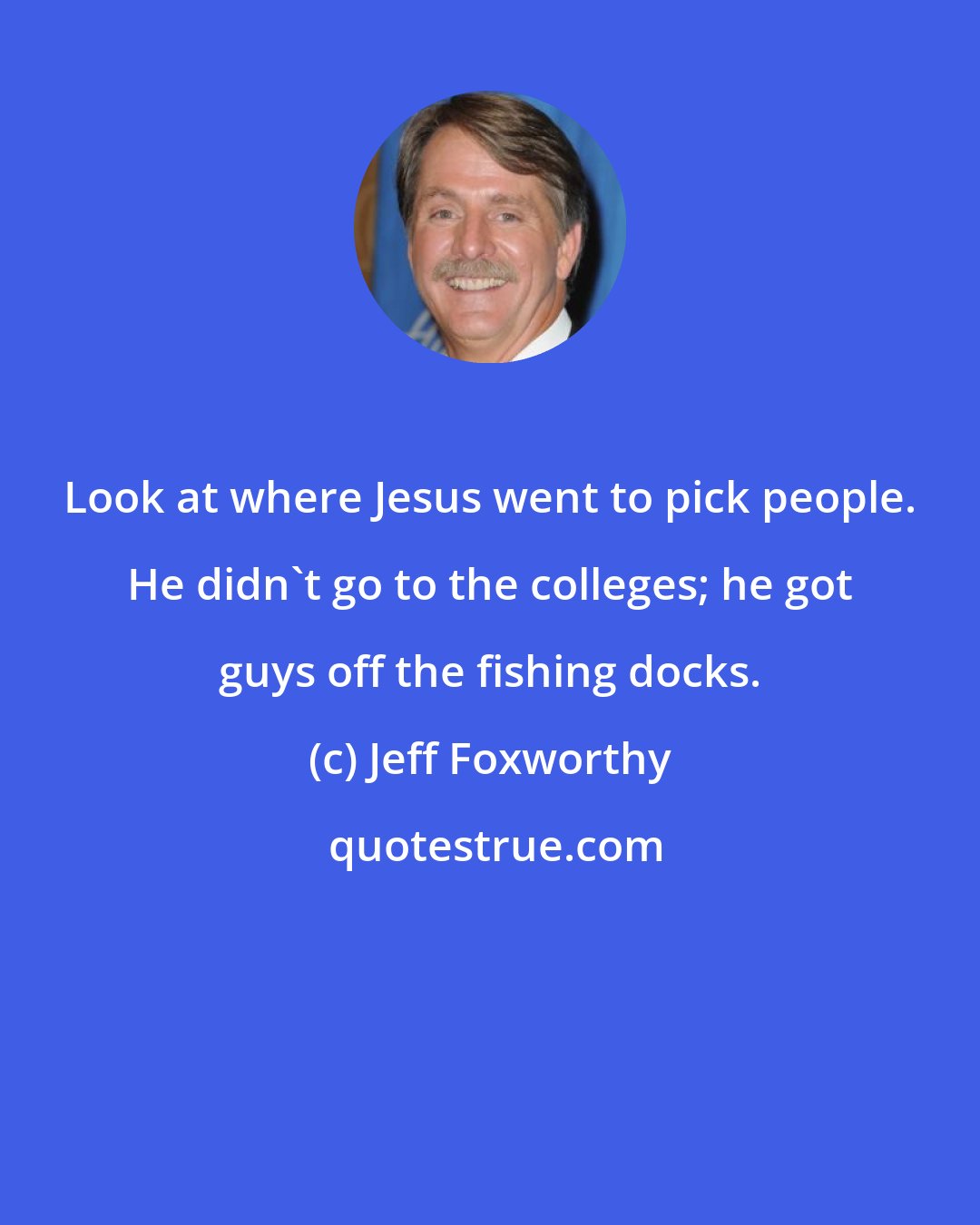 Jeff Foxworthy: Look at where Jesus went to pick people. He didn't go to the colleges; he got guys off the fishing docks.