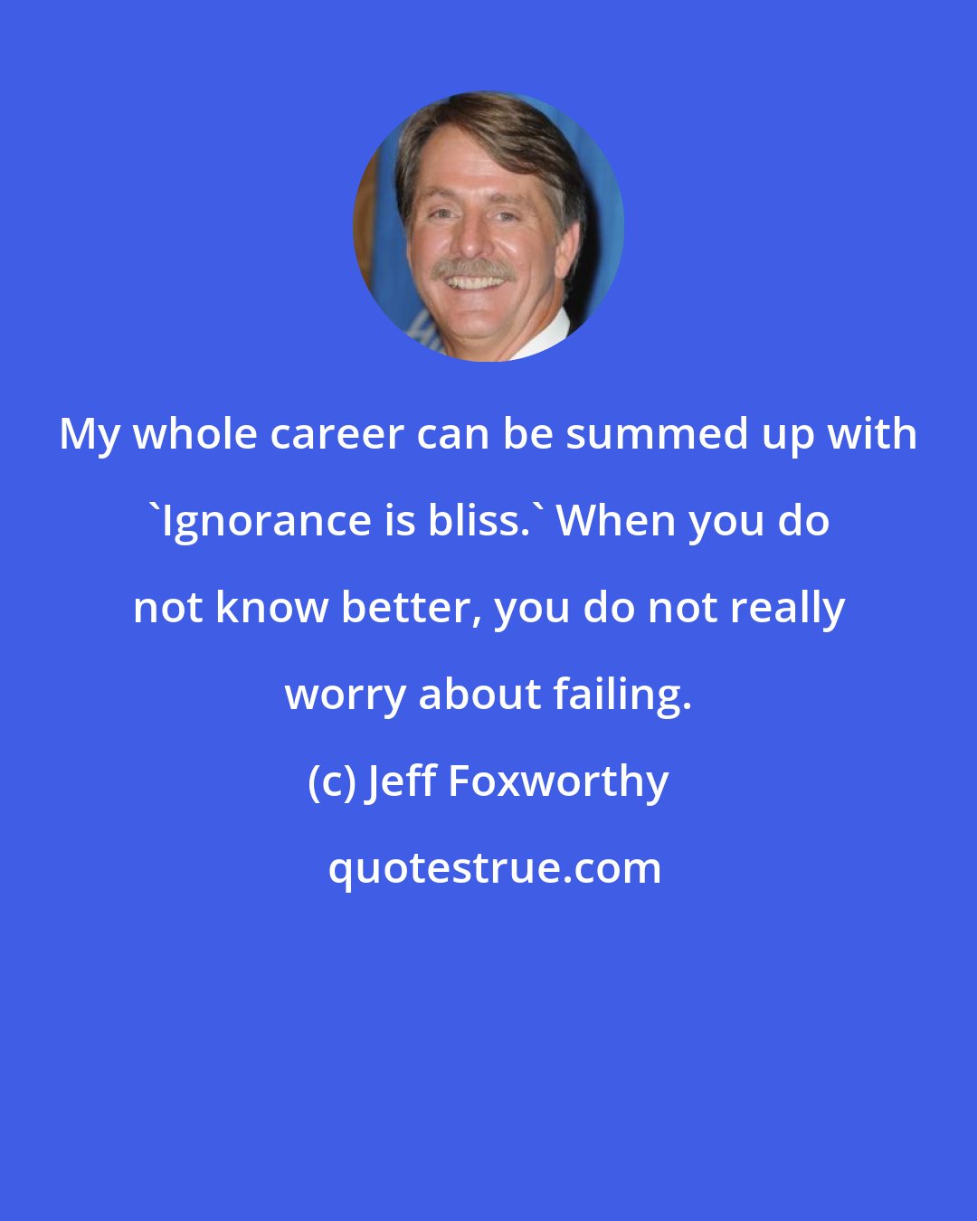 Jeff Foxworthy: My whole career can be summed up with 'Ignorance is bliss.' When you do not know better, you do not really worry about failing.