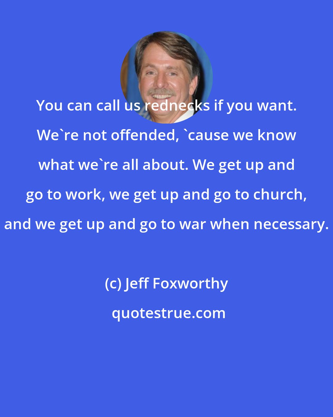 Jeff Foxworthy: You can call us rednecks if you want. We're not offended, 'cause we know what we're all about. We get up and go to work, we get up and go to church, and we get up and go to war when necessary.