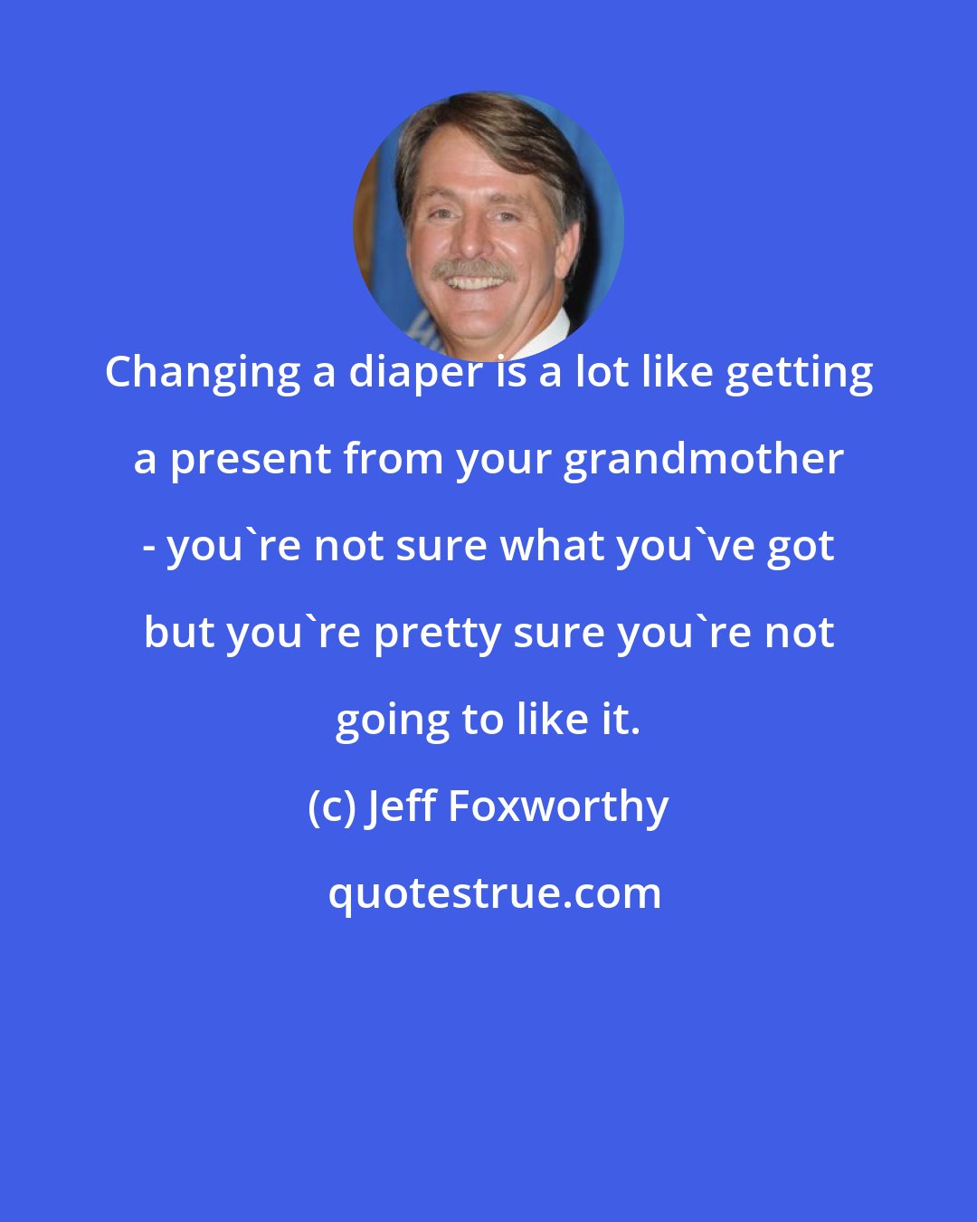 Jeff Foxworthy: Changing a diaper is a lot like getting a present from your grandmother - you're not sure what you've got but you're pretty sure you're not going to like it.