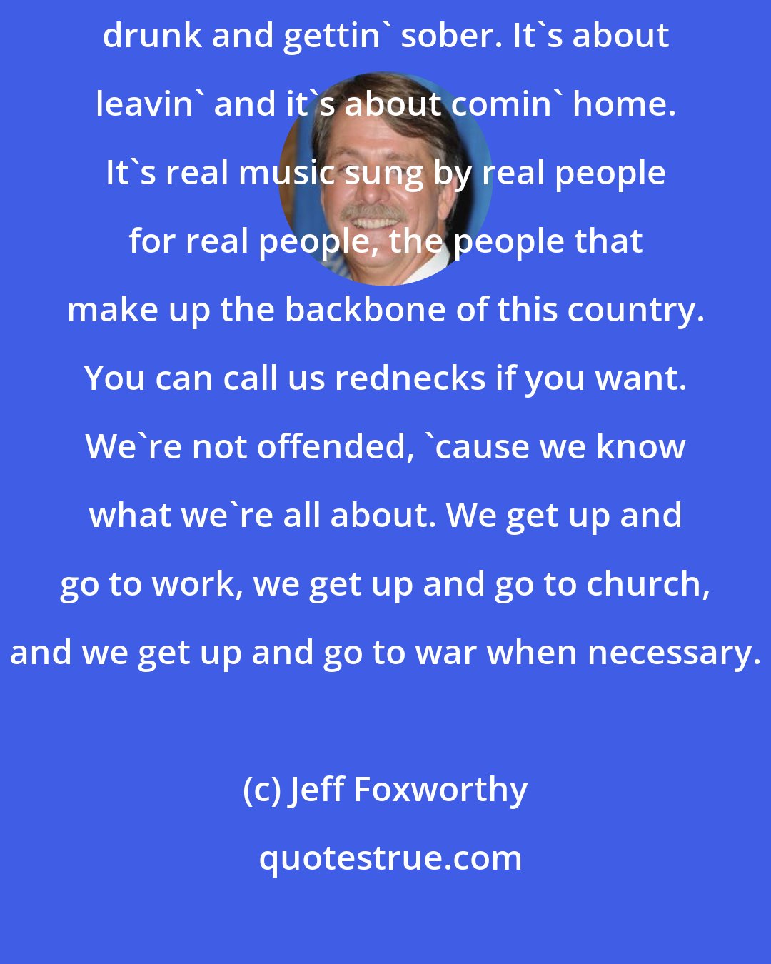 Jeff Foxworthy: Country music is about new love and it's about old love. It's about gettin' drunk and gettin' sober. It's about leavin' and it's about comin' home. It's real music sung by real people for real people, the people that make up the backbone of this country. You can call us rednecks if you want. We're not offended, 'cause we know what we're all about. We get up and go to work, we get up and go to church, and we get up and go to war when necessary.