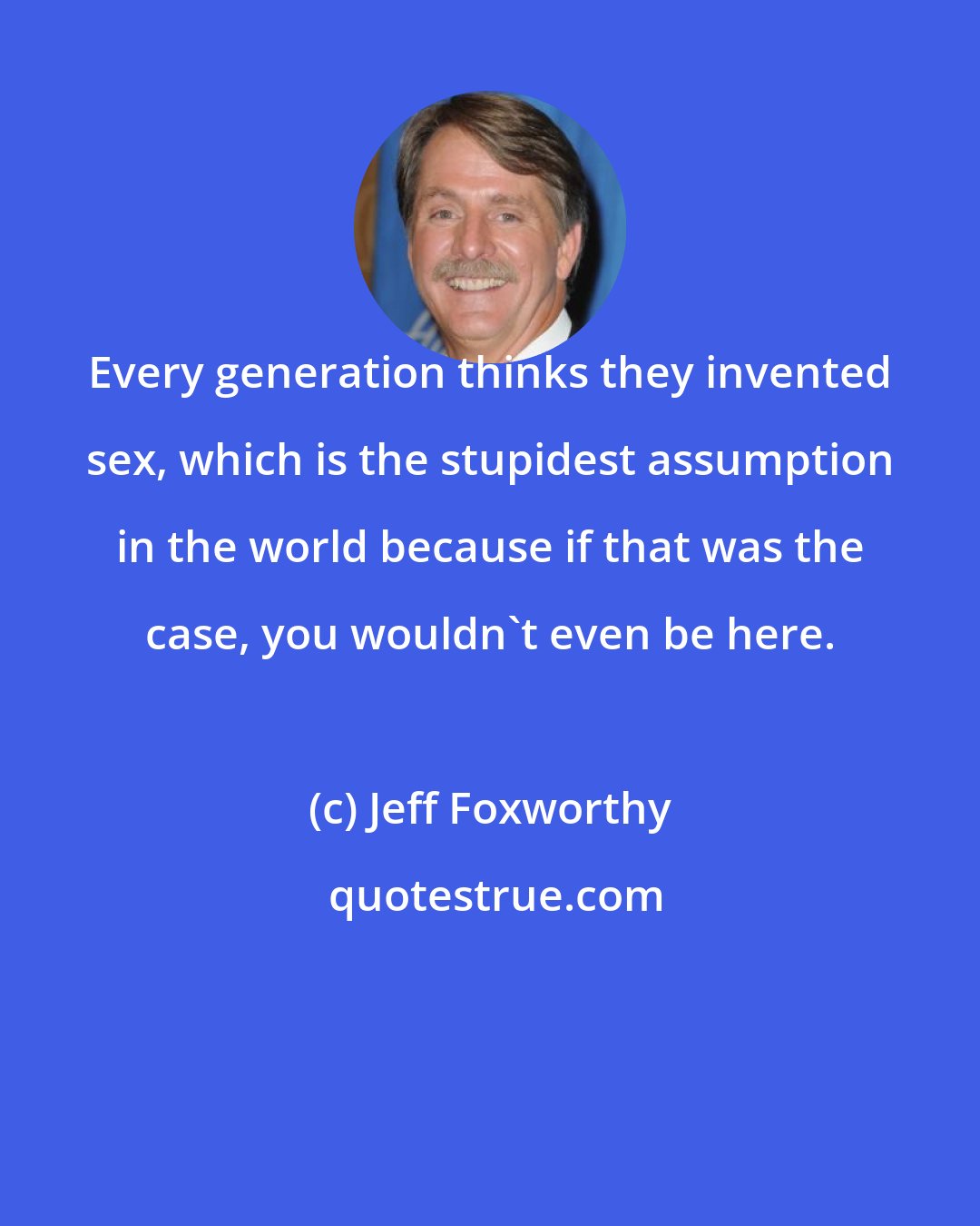 Jeff Foxworthy: Every generation thinks they invented sex, which is the stupidest assumption in the world because if that was the case, you wouldn't even be here.