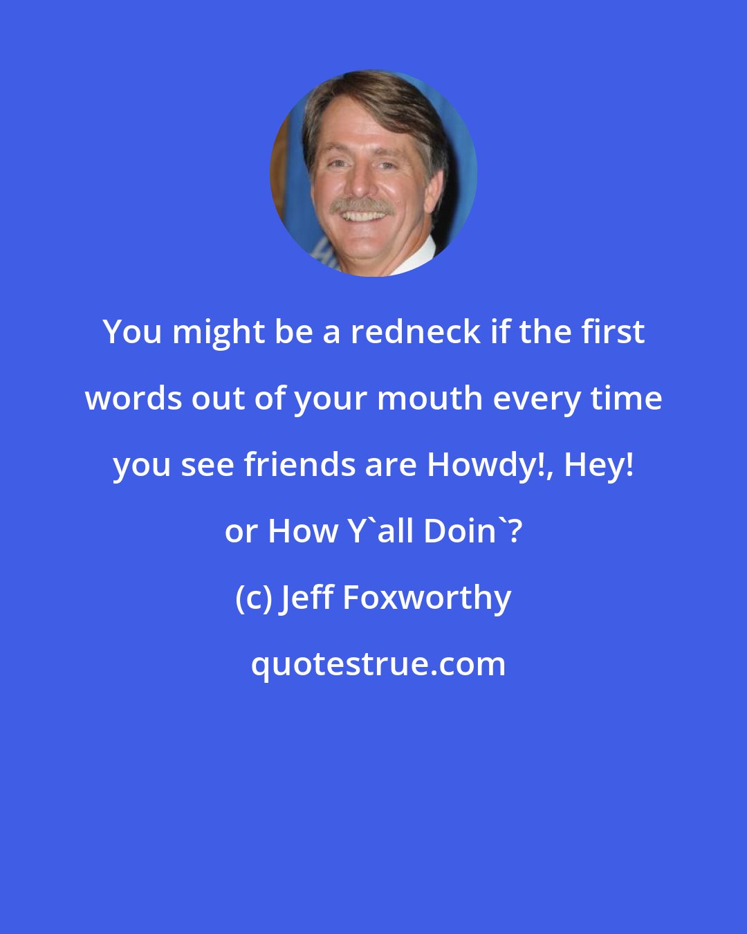 Jeff Foxworthy: You might be a redneck if the first words out of your mouth every time you see friends are Howdy!, Hey! or How Y'all Doin'?