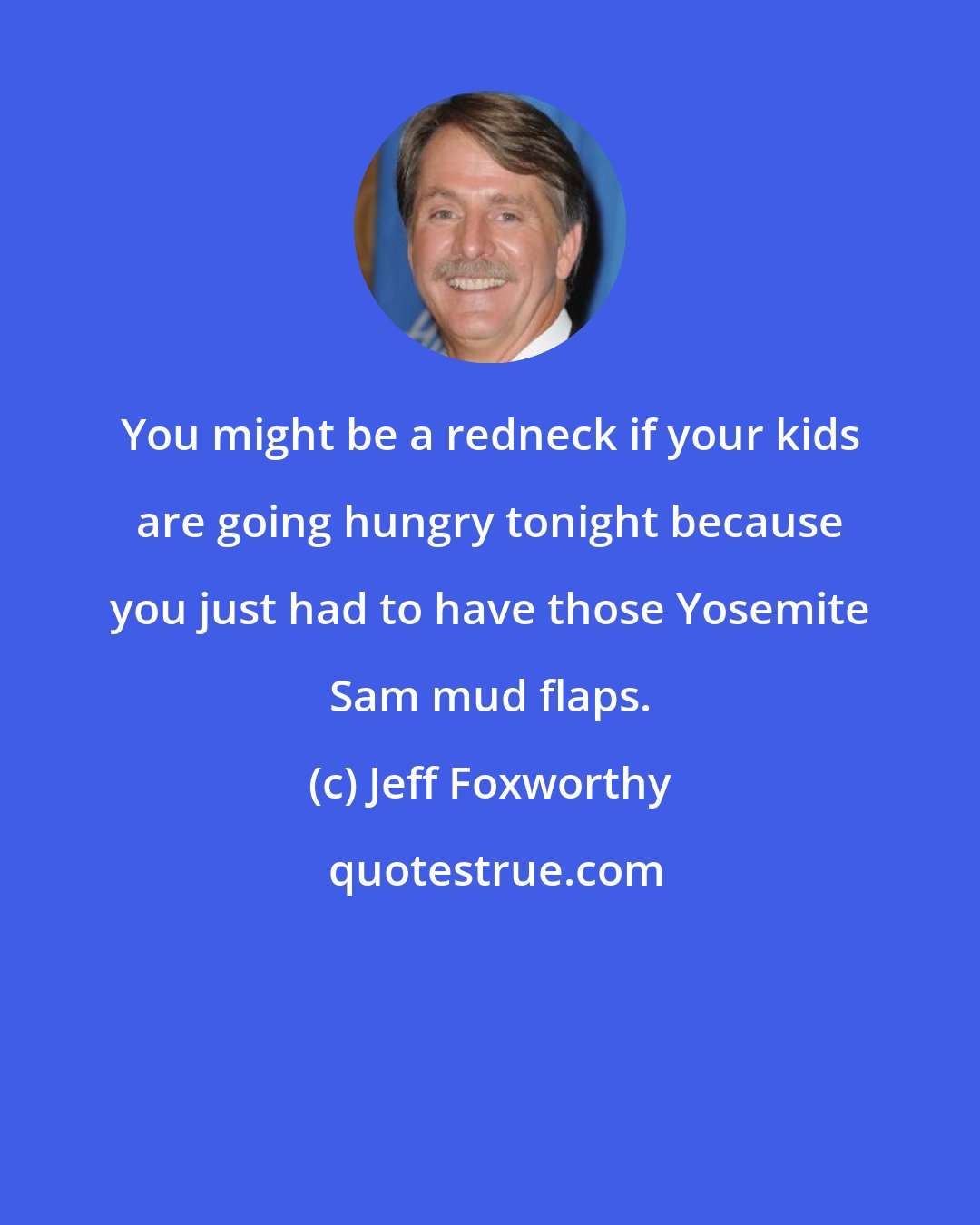 Jeff Foxworthy: You might be a redneck if your kids are going hungry tonight because you just had to have those Yosemite Sam mud flaps.