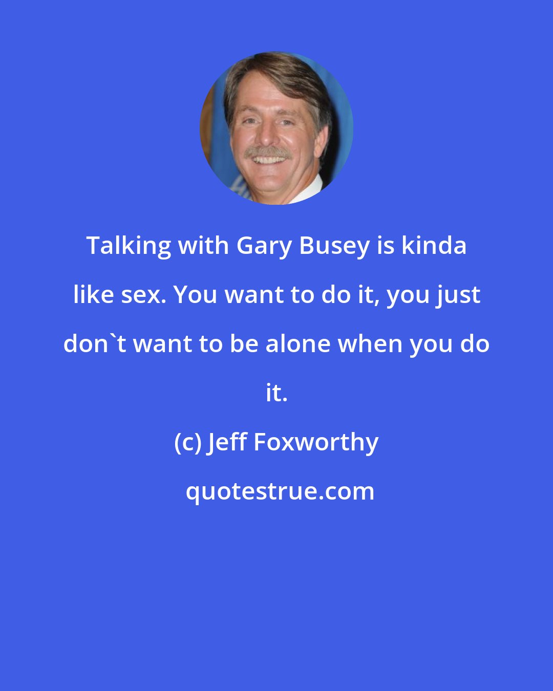 Jeff Foxworthy: Talking with Gary Busey is kinda like sex. You want to do it, you just don't want to be alone when you do it.