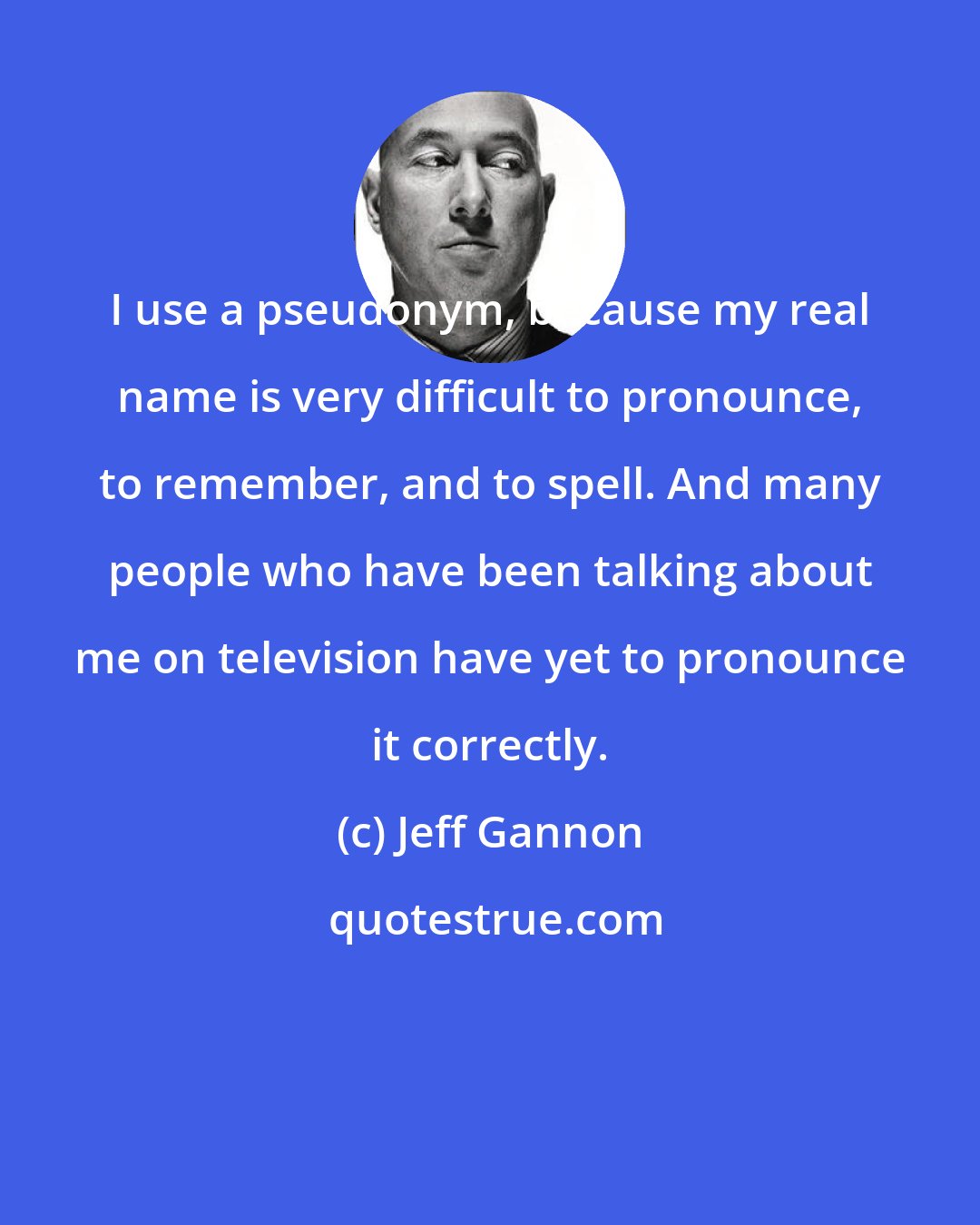 Jeff Gannon: I use a pseudonym, because my real name is very difficult to pronounce, to remember, and to spell. And many people who have been talking about me on television have yet to pronounce it correctly.