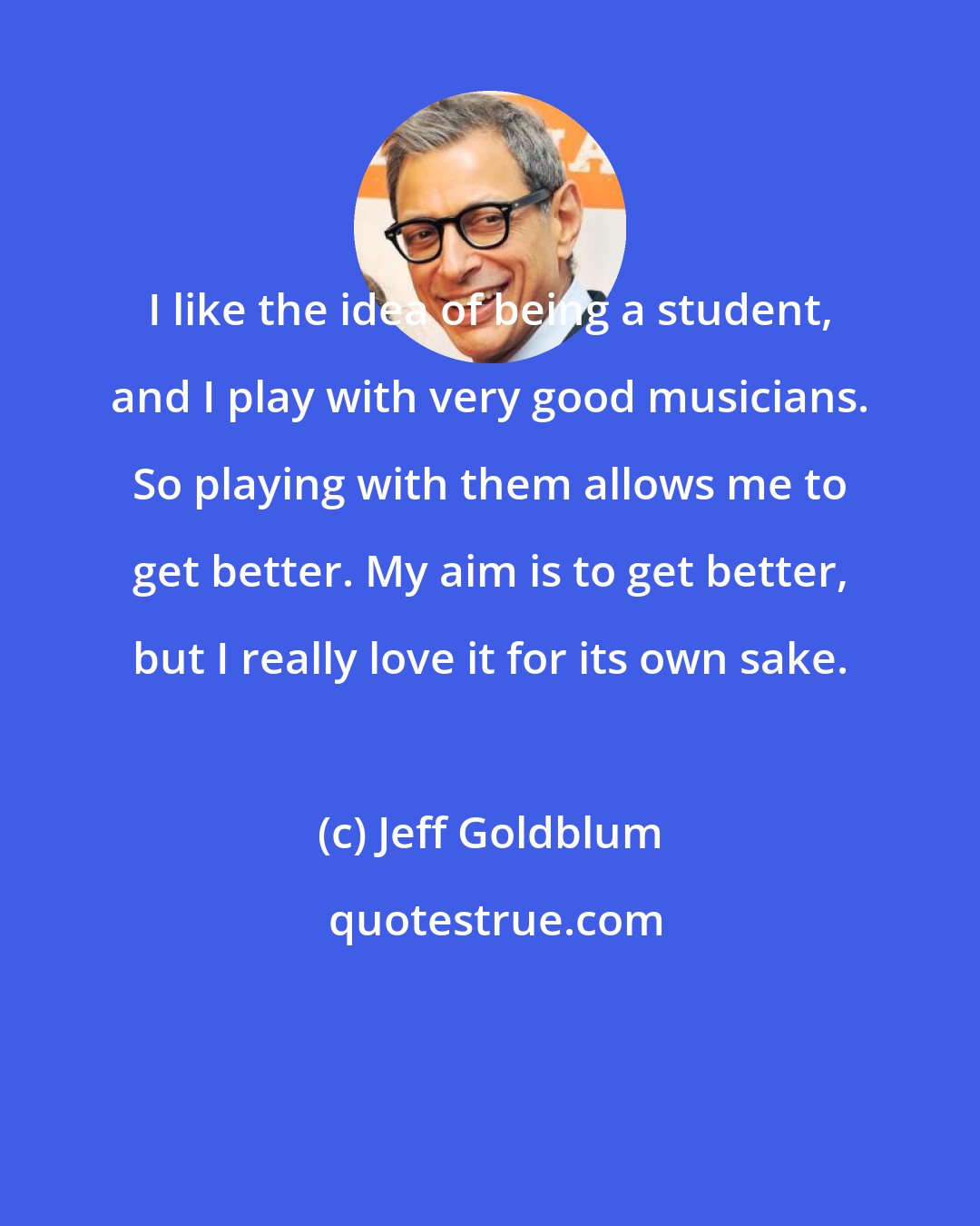Jeff Goldblum: I like the idea of being a student, and I play with very good musicians. So playing with them allows me to get better. My aim is to get better, but I really love it for its own sake.