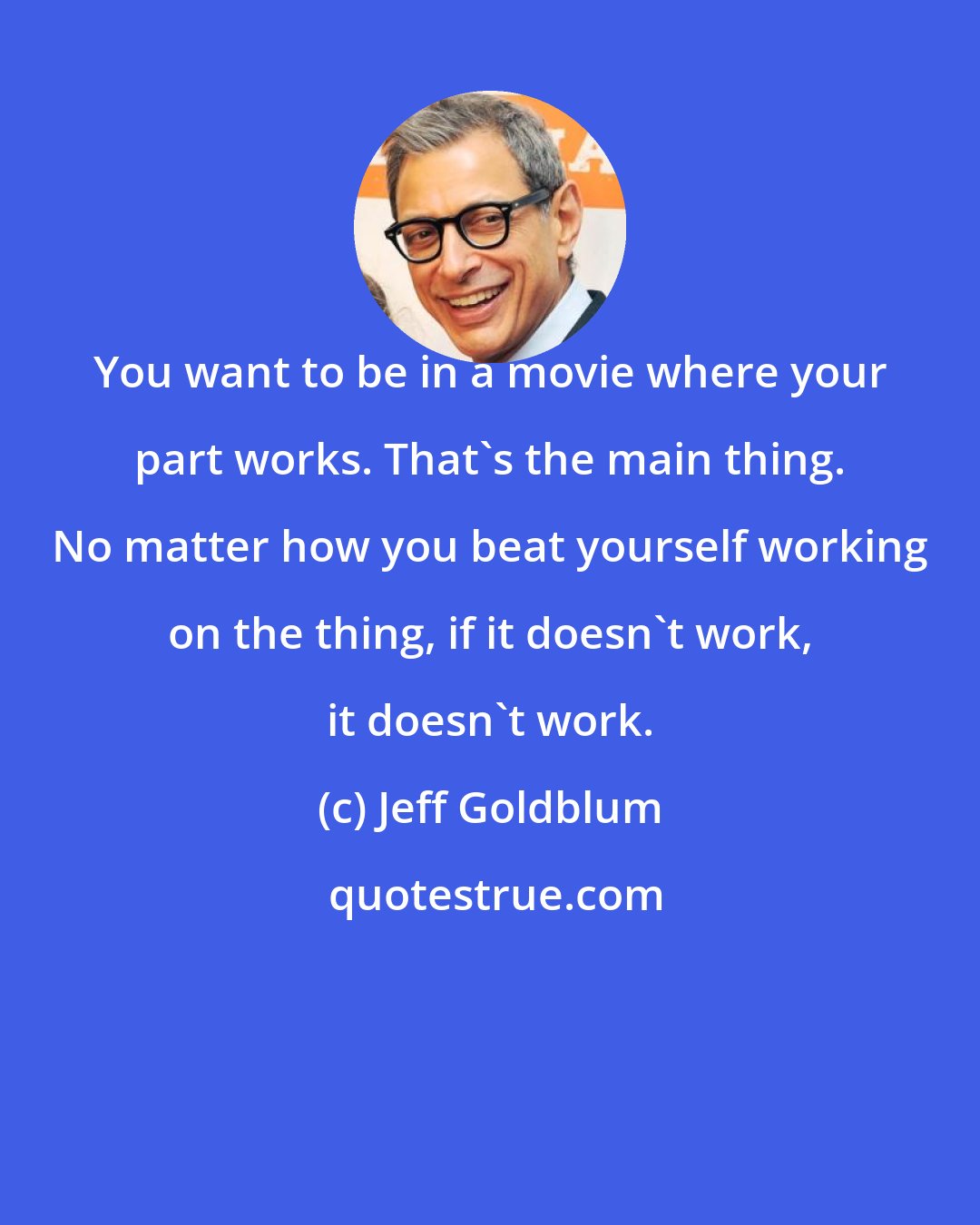 Jeff Goldblum: You want to be in a movie where your part works. That's the main thing. No matter how you beat yourself working on the thing, if it doesn't work, it doesn't work.