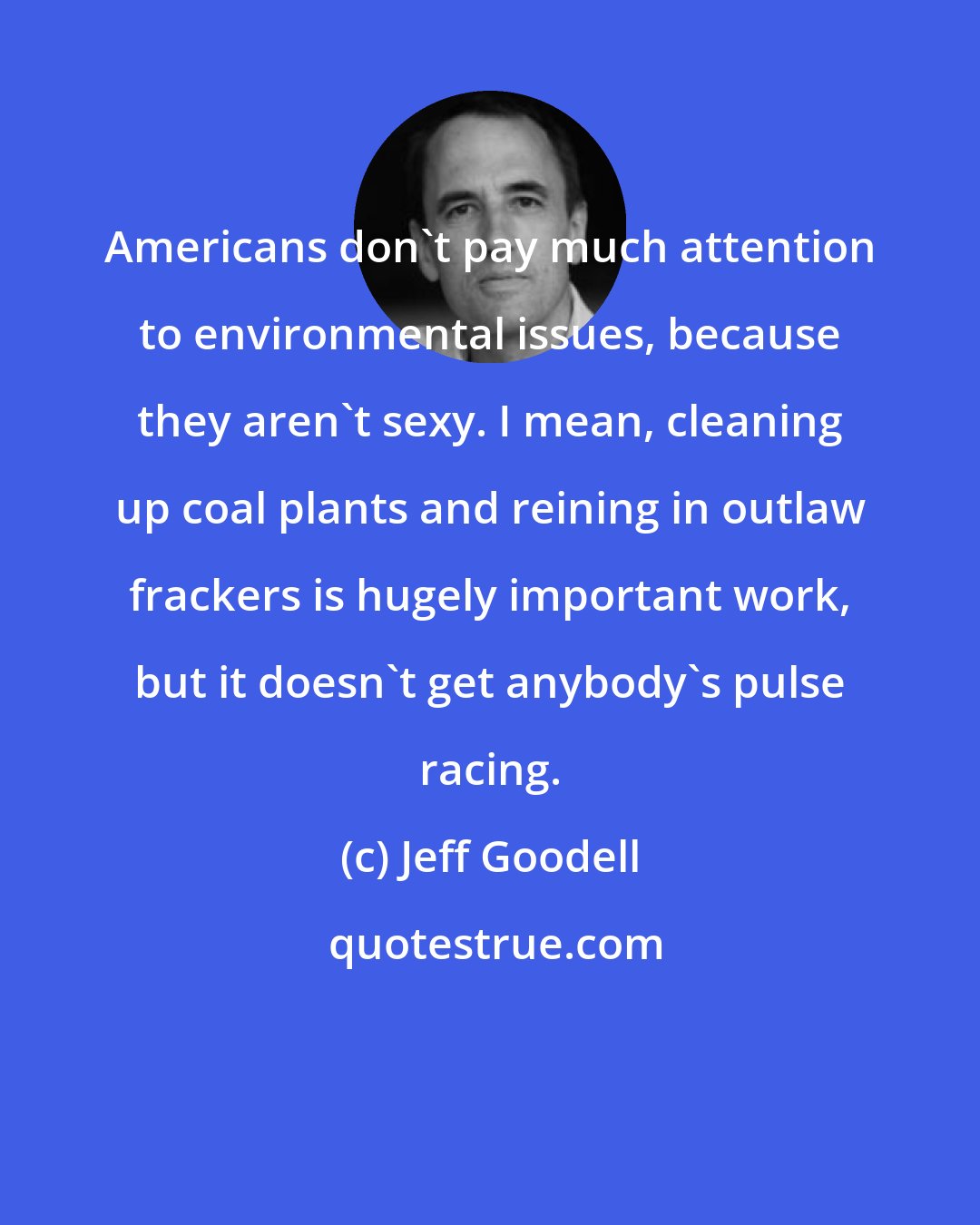 Jeff Goodell: Americans don't pay much attention to environmental issues, because they aren't sexy. I mean, cleaning up coal plants and reining in outlaw frackers is hugely important work, but it doesn't get anybody's pulse racing.