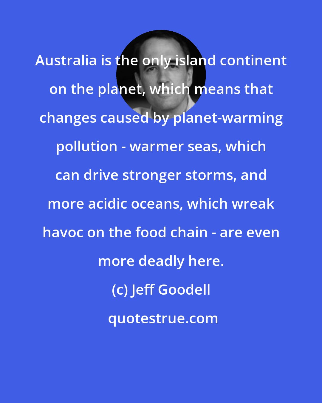 Jeff Goodell: Australia is the only island continent on the planet, which means that changes caused by planet-warming pollution - warmer seas, which can drive stronger storms, and more acidic oceans, which wreak havoc on the food chain - are even more deadly here.