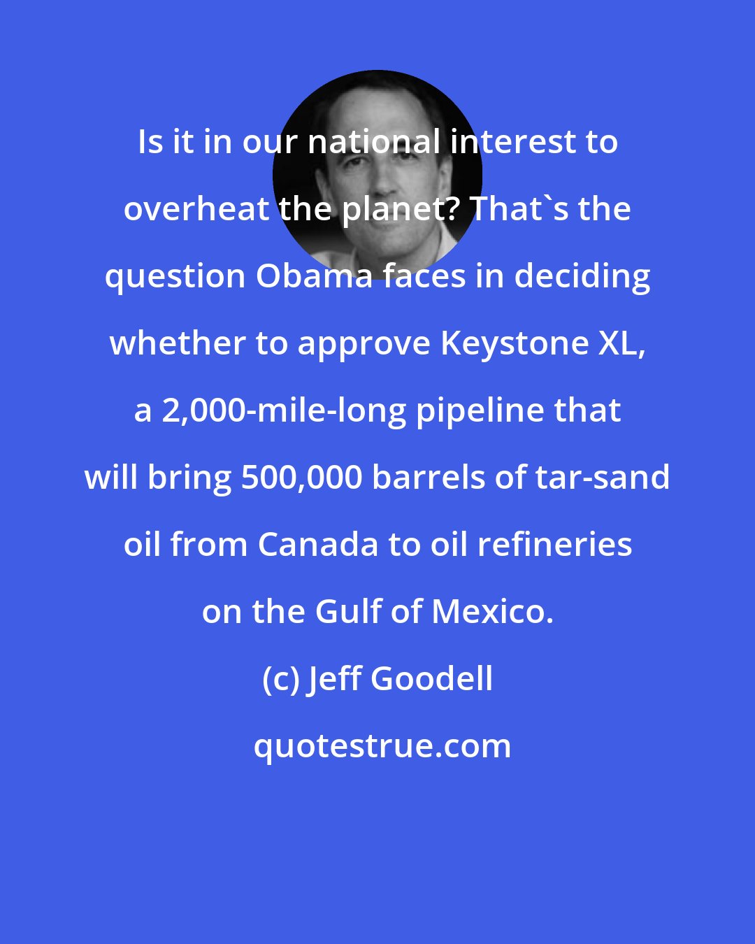 Jeff Goodell: Is it in our national interest to overheat the planet? That's the question Obama faces in deciding whether to approve Keystone XL, a 2,000-mile-long pipeline that will bring 500,000 barrels of tar-sand oil from Canada to oil refineries on the Gulf of Mexico.