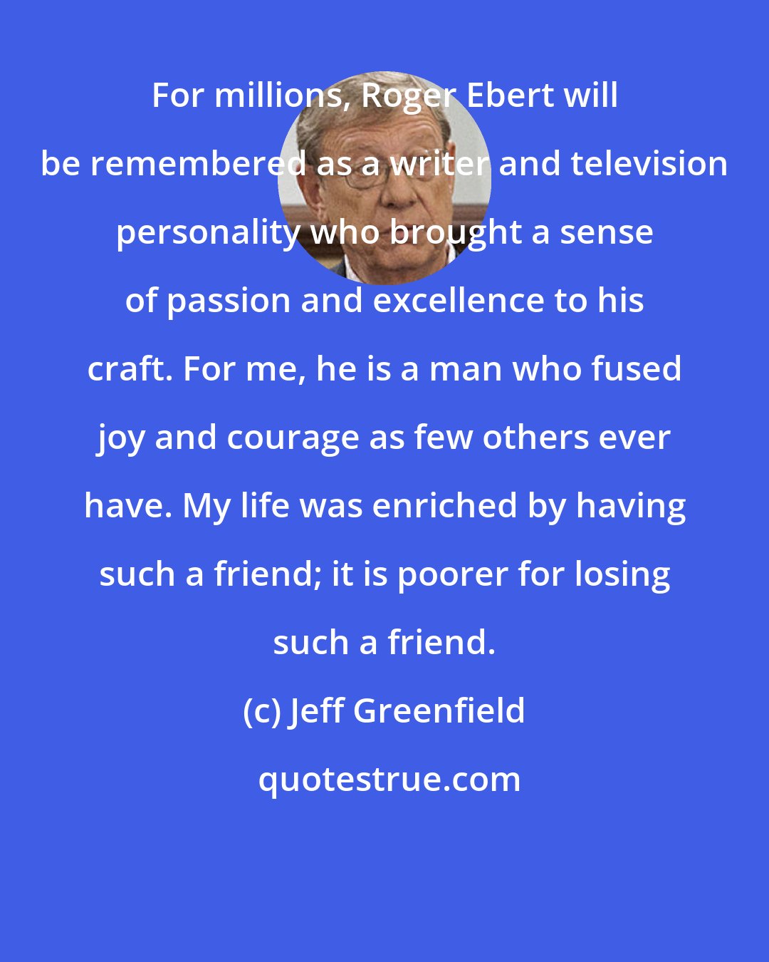 Jeff Greenfield: For millions, Roger Ebert will be remembered as a writer and television personality who brought a sense of passion and excellence to his craft. For me, he is a man who fused joy and courage as few others ever have. My life was enriched by having such a friend; it is poorer for losing such a friend.