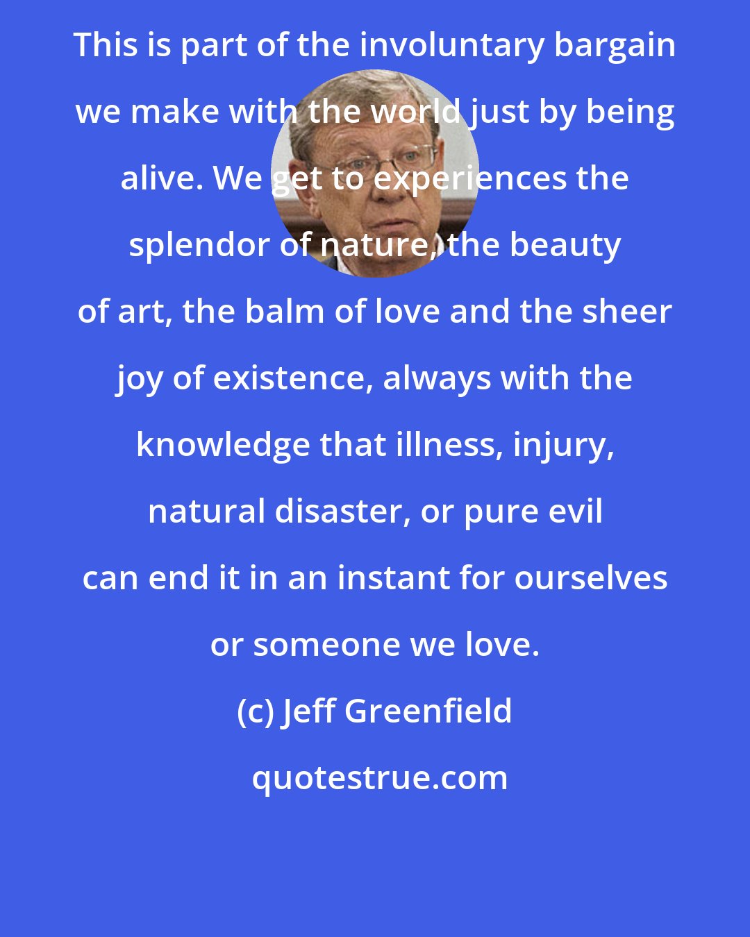 Jeff Greenfield: This is part of the involuntary bargain we make with the world just by being alive. We get to experiences the splendor of nature, the beauty of art, the balm of love and the sheer joy of existence, always with the knowledge that illness, injury, natural disaster, or pure evil can end it in an instant for ourselves or someone we love.