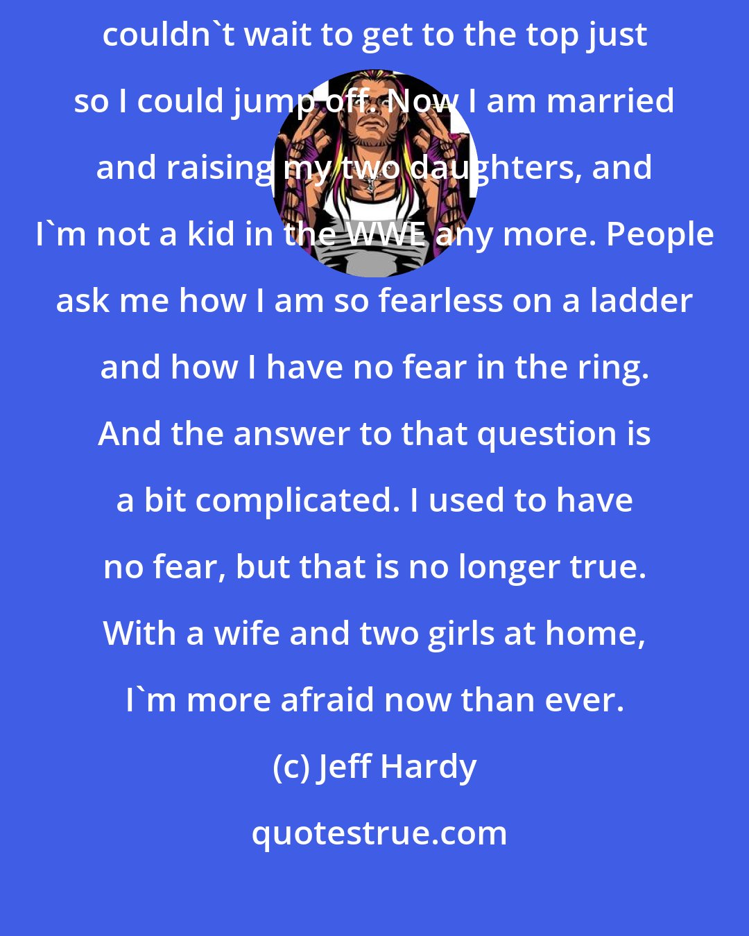 Jeff Hardy: Back when I was younger, I would have no fear climbing a ladder. I couldn't wait to get to the top just so I could jump off. Now I am married and raising my two daughters, and I'm not a kid in the WWE any more. People ask me how I am so fearless on a ladder and how I have no fear in the ring. And the answer to that question is a bit complicated. I used to have no fear, but that is no longer true. With a wife and two girls at home, I'm more afraid now than ever.