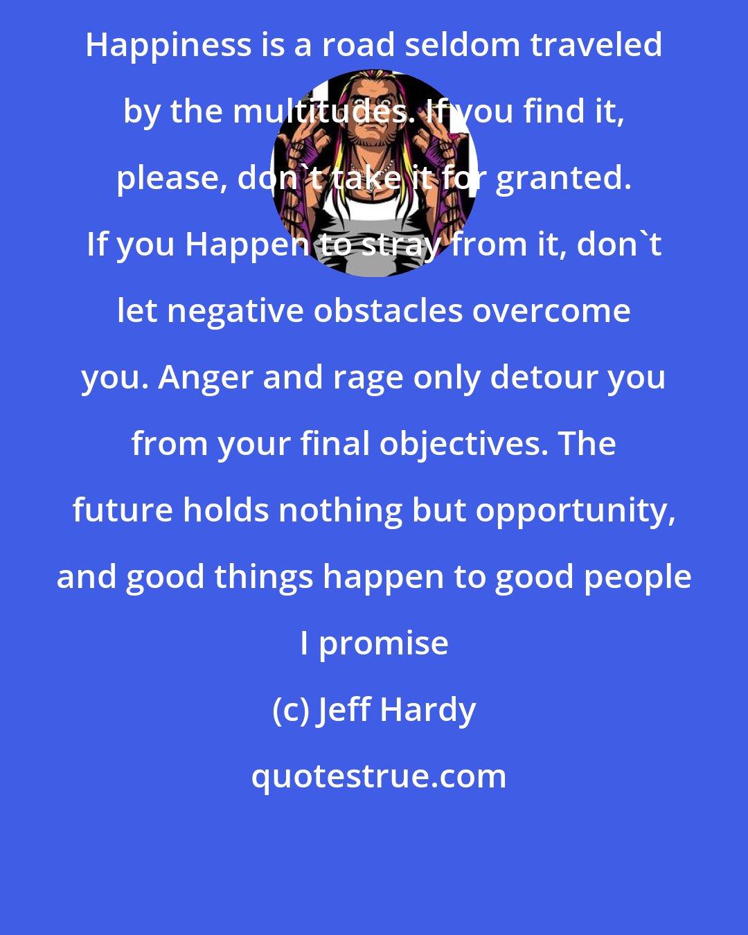 Jeff Hardy: Happiness is a road seldom traveled by the multitudes. If you find it, please, don't take it for granted. If you Happen to stray from it, don't let negative obstacles overcome you. Anger and rage only detour you from your final objectives. The future holds nothing but opportunity, and good things happen to good people I promise