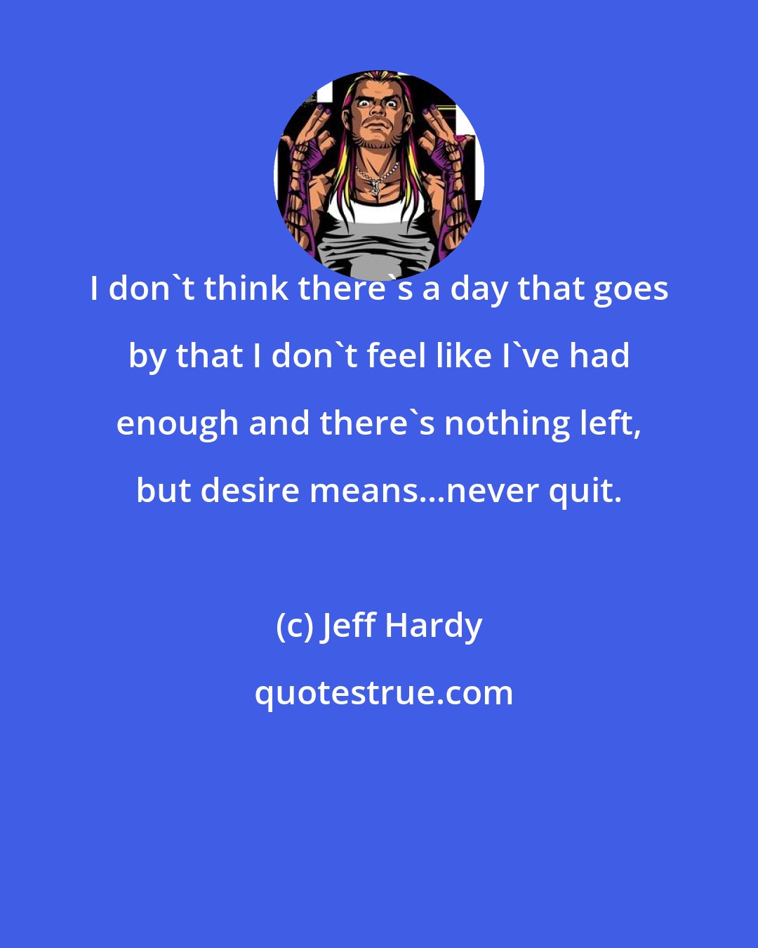 Jeff Hardy: I don't think there's a day that goes by that I don't feel like I've had enough and there's nothing left, but desire means...never quit.