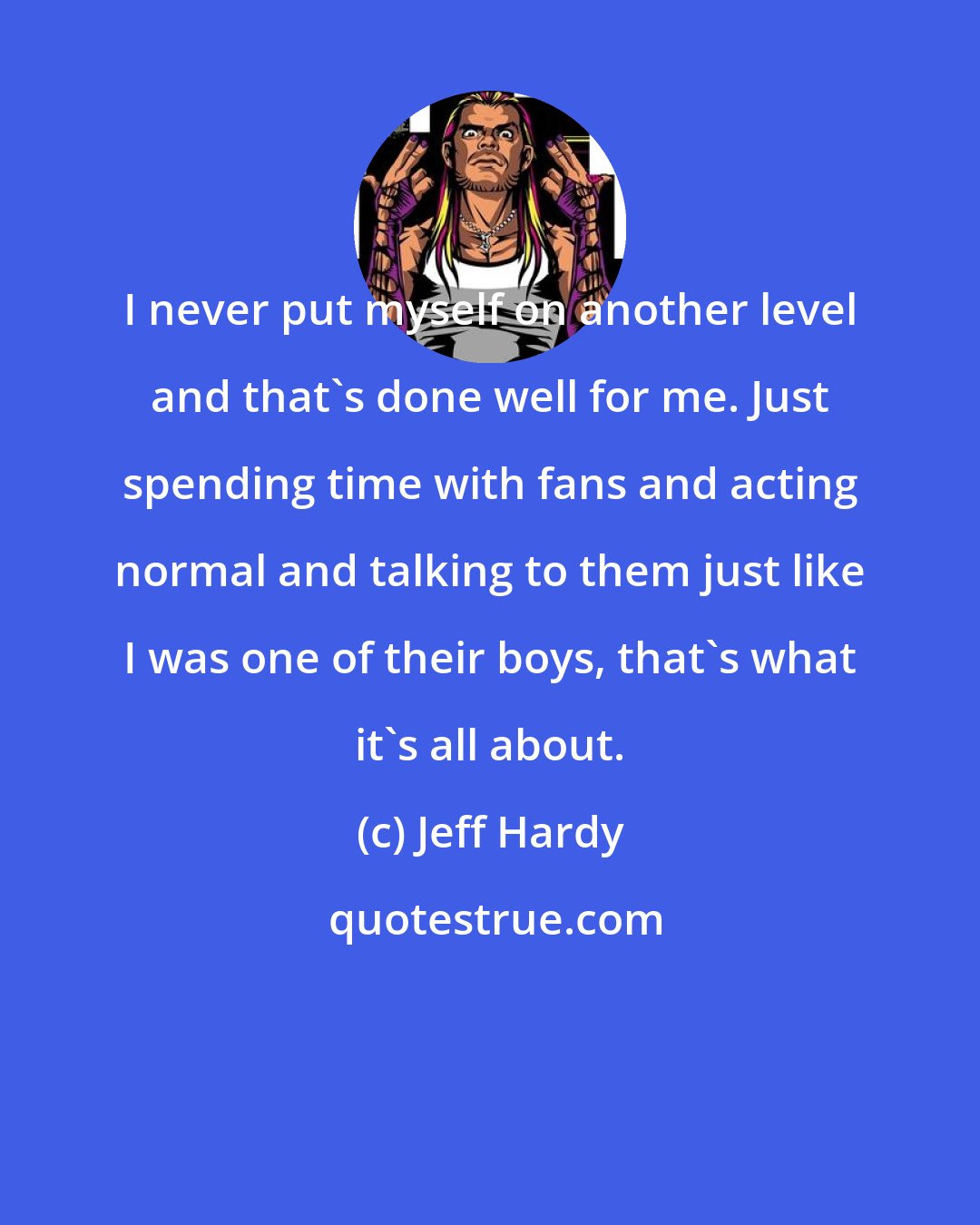 Jeff Hardy: I never put myself on another level and that's done well for me. Just spending time with fans and acting normal and talking to them just like I was one of their boys, that's what it's all about.