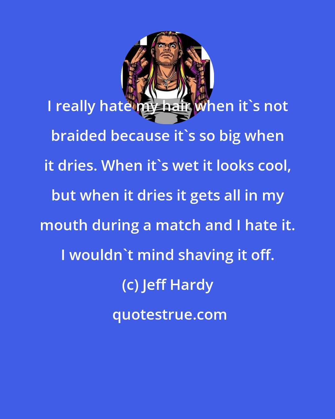 Jeff Hardy: I really hate my hair when it's not braided because it's so big when it dries. When it's wet it looks cool, but when it dries it gets all in my mouth during a match and I hate it. I wouldn't mind shaving it off.