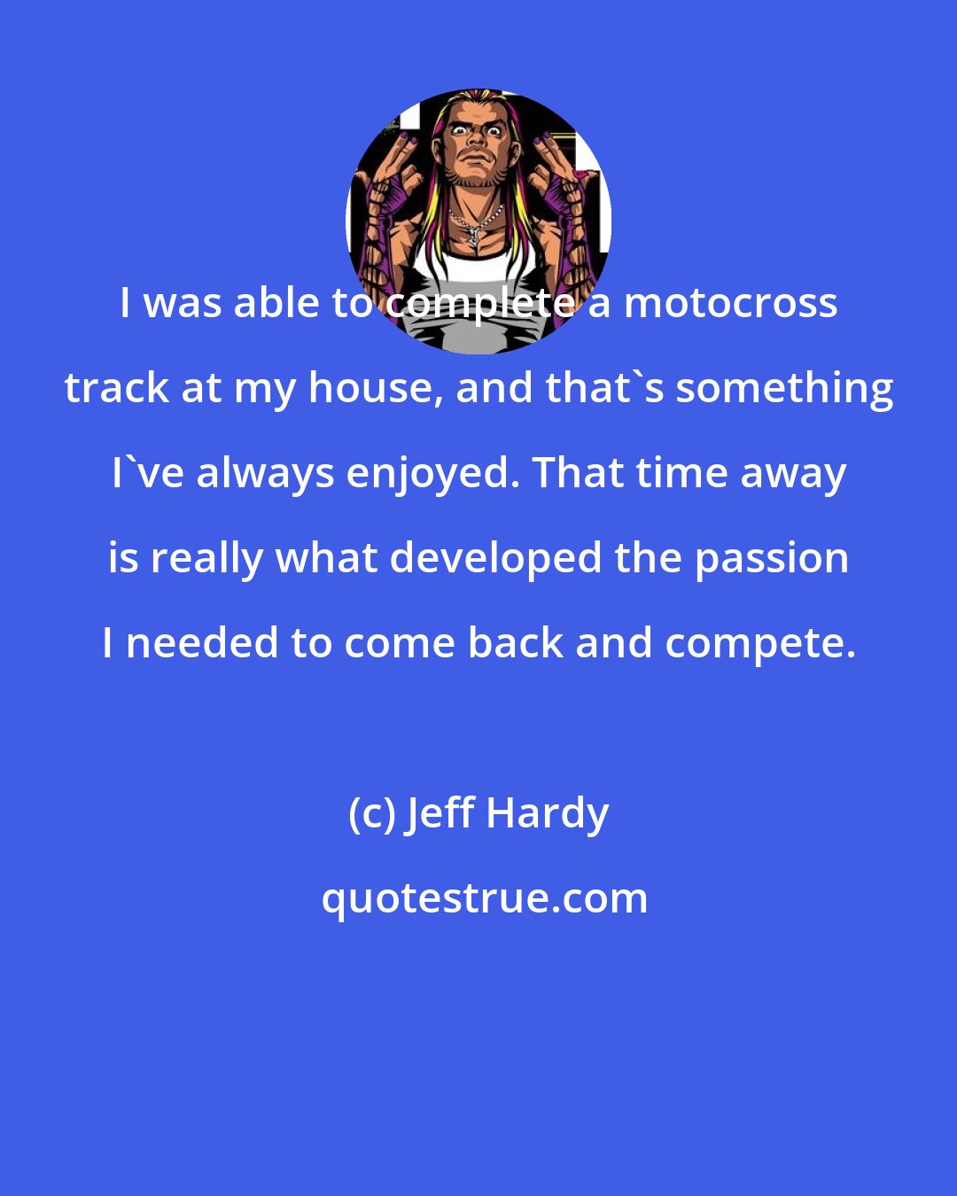 Jeff Hardy: I was able to complete a motocross track at my house, and that's something I've always enjoyed. That time away is really what developed the passion I needed to come back and compete.