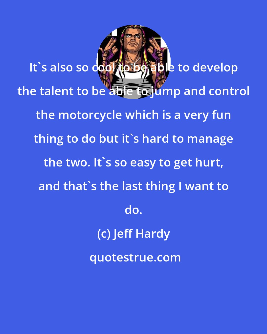 Jeff Hardy: It's also so cool to be able to develop the talent to be able to jump and control the motorcycle which is a very fun thing to do but it's hard to manage the two. It's so easy to get hurt, and that's the last thing I want to do.