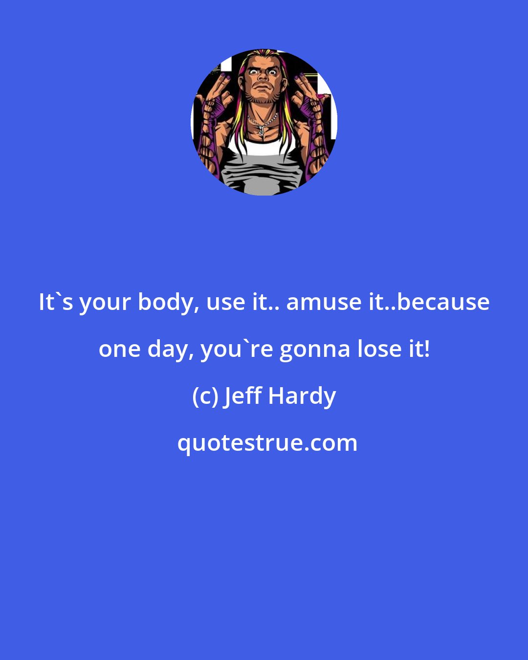 Jeff Hardy: It's your body, use it.. amuse it..because one day, you're gonna lose it!