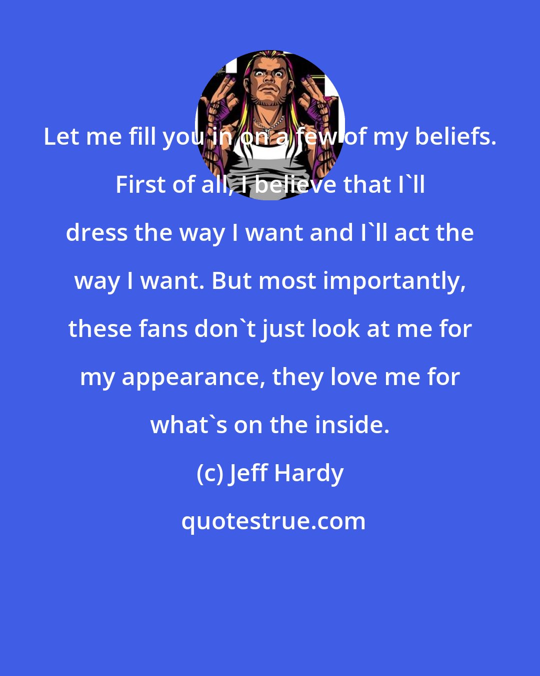 Jeff Hardy: Let me fill you in on a few of my beliefs. First of all, I believe that I'll dress the way I want and I'll act the way I want. But most importantly, these fans don't just look at me for my appearance, they love me for what's on the inside.