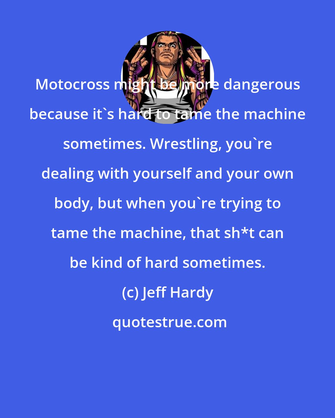 Jeff Hardy: Motocross might be more dangerous because it's hard to tame the machine sometimes. Wrestling, you're dealing with yourself and your own body, but when you're trying to tame the machine, that sh*t can be kind of hard sometimes.