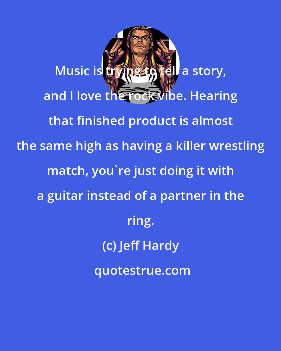 Jeff Hardy: Music is trying to tell a story, and I love the rock vibe. Hearing that finished product is almost the same high as having a killer wrestling match, you're just doing it with a guitar instead of a partner in the ring.