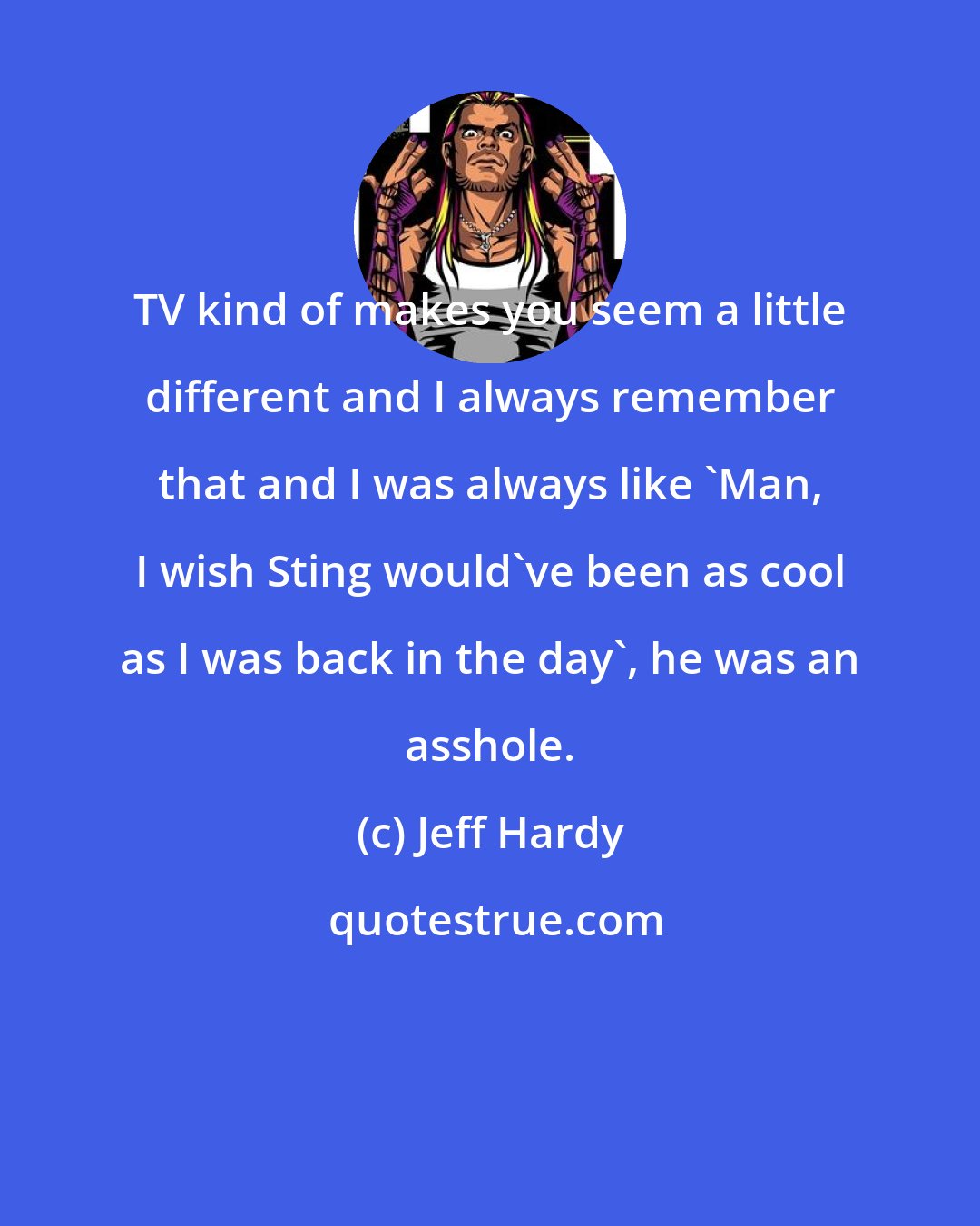 Jeff Hardy: TV kind of makes you seem a little different and I always remember that and I was always like 'Man, I wish Sting would've been as cool as I was back in the day', he was an asshole.