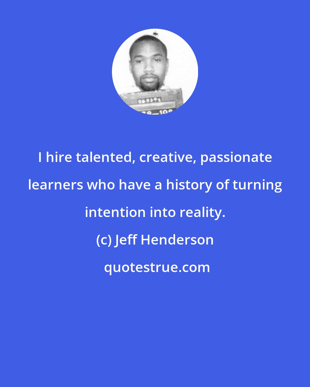 Jeff Henderson: I hire talented, creative, passionate learners who have a history of turning intention into reality.