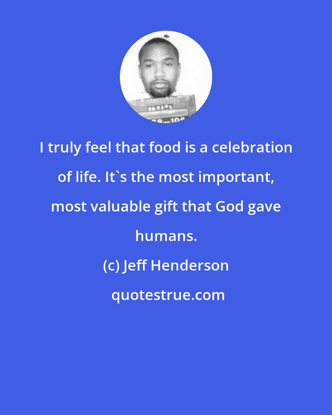 Jeff Henderson: I truly feel that food is a celebration of life. It's the most important, most valuable gift that God gave humans.